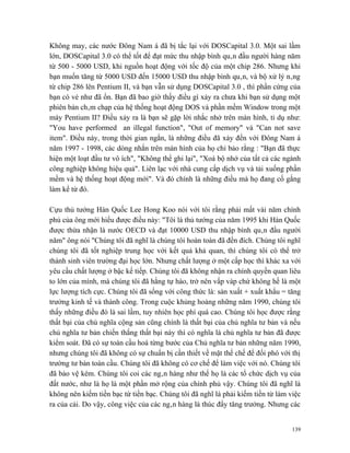 Không may, các nước Đông Nam á đã bị tắc lại với DOSCapital 3.0. Một sai lầm
lớn, DOSCapital 3.0 có thể tốt để đạt mức thu nhập bình quân đầu người hàng năm
từ 500 - 5000 USD, khi nguồn hoạt động với tốc độ của một chip 286. Nhưng khi
bạn muốn tăng từ 5000 USD đến 15000 USD thu nhập bình quân, và bộ xử lý nâng
từ chip 286 lên Pentium II, và bạn vẫn sử dụng DOSCapital 3.0 , thì phần cứng của
bạn có vẻ như đã ổn. Bạn đã bao giờ thấy điều gì xảy ra chưa khi bạn sử dụng một
phiên bản châm chạp của hệ thống hoạt động DOS và phần mềm Window trong một
máy Pentium II? Điều xảy ra là bạn sẽ gặp lời nhắc nhở trên màn hình, tỉ dụ như:
"You have performed an illegal function", "Out of memory" và "Can not save
item". Điều này, trong thời gian ngắn, là những điều đã xảy đến với Đông Nam á
năm 1997 - 1998, các dòng nhắn trên màn hình của họ chỉ bảo rằng : "Bạn đã thực
hiện một loạt đầu tư vô ích", "Không thể ghi lại", "Xoá bộ nhớ của tất cả các ngành
công nghiệp không hiệu quả". Liên lạc với nhà cung cấp dịch vụ và tải xuống phần
mềm và hệ thống hoạt động mới". Và đó chính là những điều mà họ đang cố gắng
làm kể từ đó.

Cựu thủ tướng Hàn Quốc Lee Hong Koo nói với tôi rằng phải mất vài năm chính
phủ của ông mới hiểu được điều này: "Tôi là thủ tướng của năm 1995 khi Hàn Quốc
được thừa nhận là nước OECD và đạt 10000 USD thu nhập bình quân đầu người
năm" ông nói "Chúng tôi đã nghĩ là chúng tôi hoàn toàn đã đến đích. Chúng tôi nghĩ
chúng tôi đã tốt nghiệp trung học với kết quả khả quan, thì chúng tôi có thể trở
thành sinh viên trường đại học lớn. Nhưng chất lượng ở một cấp học thì khác xa với
yêu cầu chất lượng ở bậc kế tiếp. Chúng tôi đã không nhận ra chính quyền quan liêu
to lớn của mình, mà chúng tôi đã hằng tự hào, trở nên vấp váp chứ không hề là một
lực lượng tích cực. Chúng tôi đã sống với công thức là: sản xuất + xuất khẩu = tăng
trưởng kinh tế và thành công. Trong cuộc khủng hoảng những năm 1990, chúng tôi
thấy những điều đó là sai lầm, tuy nhiên học phí quá cao. Chúng tôi học được rằng
thất bại của chủ nghĩa cộng sản cũng chính là thất bại của chủ nghĩa tư bản và nếu
chủ nghĩa tư bản chiến thắng thất bại này thì có nghĩa là chủ nghĩa tư bản đã được
kiểm soát. Đã có sự toàn cầu hoá từng bước của Chủ nghĩa tư bản những năm 1990,
nhưng chúng tôi đã không có sự chuẩn bị cần thiết về mặt thể chế để đối phó với thị
trường tư bản toàn cầu. Chúng tôi đã không có cơ chế để làm việc với nó. Chúng tôi
đã bảo vệ kém. Chúng tôi coi các ngân hàng như thể họ là các tổ chức dịch vụ của
đất nước, như là họ là một phần mở rộng của chính phủ vậy. Chúng tôi đã nghĩ là
không nên kiếm tiền bạc từ tiền bạc. Chúng tôi đã nghĩ là phải kiếm tiền từ làm việc
ra của cải. Do vậy, công việc của các ngân hàng là thúc đẩy tăng trưởng. Nhưng các


                                                                                 139
 