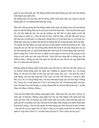 quốc tế của một quốc gia. Hệ thống chiến tranh lạnh không tạo nên mọi thứ nhưng
hình thành nên nhiều thứ.
Hệ thống toàn cầu hoá thay thế hệ thống chiến tranh lạnh hiện nay cũng là một hệ
thống quốc tế với những biểu hiện đặc trưng.

Đầu tiên, không giống như hệ thống chiến tranh lạnh, hệ thống toàn cầu hoá không
phải là một hệ thống tĩnh mà là một quá trình luôn biến đổi : toàn cầu hóa liên quan
tới việc hội nhập tất yếu vào các thị trường, các thể chế và công nghệ ở mức độ
chưa từng có trước đây - theo đó mỗi cá nhân, mỗi tổ chức, mỗi thể chế quốc gia có
thể tiếp cận với thế giới sâu rộng hơn, nhanh hơn và ít tốn kém hơn so với trước đây
đồng thời cũng tạo ra phản ứng dữ dội từ những thế lực hung tàn hoặc dễ bị tụt hậu.
Tư tưởng chủ đạo đằng sau toàn cầu hoá là chủ nghĩa tư bản thị trường tự do - bạn
càng để cho các thế lực thị trường điều chỉnh nền kinh tế của bạn càng mở cửa, tự
do hoá thương mại và cạnh tranh đồng thời nền kinh tế sẽ hoạt động hiệu quả hơn,
thịnh vượng hơn. Toàn cầu hoá có nghĩa là chủ nghĩa tư bản tự do thị trường sẽ lan
rộng ra mọi quốc gia trên toàn thế giới. Toàn cầu hoá cũng đặt ra những quy tắc
kinh tế riêng : những quy tắc liên quan tới vấn đề mở cửa, bãi bỏ các quy định khắt
khe và tư hữu hoá nền kinh tế.

Không giống hệ thống chiến tranh lạnh, toàn cầu hoá có văn hoá chủ đạo riêng với
xu hướng tương đồng giữa các quốc gia. Những kỷ nguyên trước đây, sự tương
đồng về văn hoá chỉ diễn ra trên quy mô một vùng, khu vực - văn hoá Hy Lạp ở
Cận Đông, văn hoá địa trung hải ở Hy Lạp, văn hoá Thổ Nhĩ Kỳ ở Trung Á, Bắc
Phi, châu Âu và Trung Đông theo văn hoá Ottomans hoặc nét văn hoá Nga ở Đông
Âu, Trung Âu và một phần lai Á Âu ở liên bang Xô viết. Về phương diện văn hoá,
toàn cầu hoá là sự ảnh hưởng sâu rộng, không hẳn là văn hoá Mỹ hoàn toàn - từ Big
Macs tới iMacs, Mickey Mouse.

Toàn cầu hoá phát triển những công nghệ riêng : điện toán hoá, thu nhỏ, số hoá, vệ
tinh, cáp và Internet. Những công nghệ mới này tạo nên những viễn cảnh mới cho
toàn cầu hoá. Nếu xu hướng của chiến tranh lạnh là sự phân chia biệt lập giữa các
quốc gia thì xu hướng của toàn cầu hoá là hội nhập. Biểu tượng của chiến tranh lạnh
là một bức tường - chia rẽ mọi người thì biểu tượng của toàn cầu hoá là một website
- liên kết tất cả mọi người lại với nhau. Công cụ sử dụng trong thời kỳ chiến tranh
lạnh là "hiệp định chính trị" còn thời toàn cầu hoá là "Thoả thuận thương mại".



                                                                                  14
 