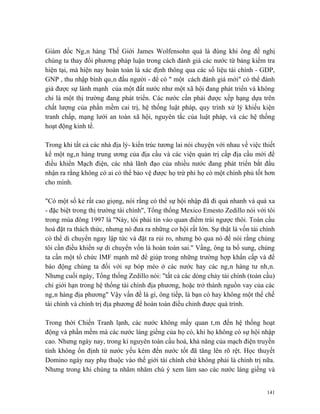 Giám đốc Ngân hàng Thế Giới James Wolfensohn quả là đúng khi ông đề nghị
chúng ta thay đổi phương pháp luận trong cách đánh giá các nước từ bảng kiểm tra
hiện tại, mà hiện nay hoàn toàn là xác định thông qua các số liệu tài chính - GDP,
GNP , thu nhập bình quân đầu người - để có " một cách đánh giá mới" có thể đánh
giá được sự lành mạnh của một đất nước như một xã hội đang phát triển và không
chỉ là một thị trường đang phát triển. Các nước cần phải được xếp hạng dựa trên
chất lượng của phần mềm cai trị, hệ thống luật pháp, quy trình xử lý khiếu kiện
tranh chấp, mạng lưới an toàn xã hội, nguyên tắc của luật pháp, và các hệ thống
hoạt động kinh tế.

Trong khi tất cả các nhà địa lý- kiến trúc tương lai nói chuyện với nhau về việc thiết
kế một ngân hàng trung ương của địa cầu và các viện quản trị cấp địa cầu mới để
điều khiển Mạch điện, các nhà lãnh đạo của nhiều nước đang phát triển bắt đầu
nhận ra rằng không có ai có thể bảo vệ được họ trừ phi họ có một chính phủ tốt hơn
cho mình.

"Có một số kẻ rất cao giọng, nói rằng có thể sự hội nhập đã đi quá nhanh và quá xa
- đặc biệt trong thị trường tài chính", Tổng thống Mexico Emesto Zedillo nói với tôi
trong mùa đông 1997 là "Này, tôi phải tin vào quan điểm trái ngược thôi. Toàn cầu
hoá đặt ra thách thức, nhưng nó đưa ra những cơ hội rất lớn. Sự thật là vốn tài chính
có thể di chuyển ngay lập tức và đặt ra rủi ro, nhưng bỏ qua nó để nói rằng chúng
tôi cần điều khiển sự di chuyển vốn là hoàn toàn sai." Vầng, ông ta bổ sung, chúng
ta cần một tổ chức IMF mạnh mẽ để giúp trong những trường hợp khẩn cấp và để
báo động chúng ta đối với sự bóp méo ở các nước hay các ngân hàng tư nhân.
Nhưng cuối ngày, Tổng thống Zedillo nói: "tất cả các dòng chảy tài chính (toàn cầu)
chỉ giới hạn trong hệ thống tài chính địa phương, hoặc trở thành nguồn vay của các
ngân hàng địa phương" Vậy vấn đề là gì, ông tiếp, là bạn có hay không một thể chế
tài chính và chính trị địa phương để hoàn toàn điều chỉnh được quá trình.

Trong thời Chiến Tranh lạnh, các nước không mấy quan tâm đến hệ thống hoạt
động và phần mềm mà các nước láng giềng của họ có, khi họ không có sự hội nhập
cao. Nhưng ngày nay, trong kỉ nguyên toàn cầu hoá, khả năng của mạch điện truyền
tính không ổn định từ nước yếu kém đến nước tốt đã tăng lên rõ rệt. Học thuyết
Domino ngày nay phụ thuộc vào thế giới tài chính chứ không phải là chính trị nữa.
Nhưng trong khi chúng ta nhăm nhăm chú ý xem làm sao các nước láng giềng và


                                                                                   141
 