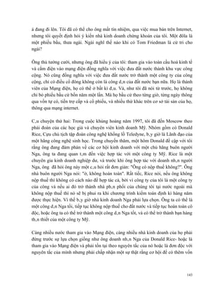 á đang đi lên. Tôi đã có thể cho ông mất tín nhiệm, qua việc mua bán trên Internet,
nhưng tôi quyết định hỏi ý kiến nhà kinh doanh chứng khoán của tôi. Một đôla là
một phiếu bầu, thưa ngài. Ngài nghĩ thế nào khi có Tom Friedman là cử tri cho
ngài?

Ông thủ tướng cười, nhưng ông đã hiểu ý của tôi: tham gia vào toàn cầu hoá kinh tế
và cắm điện vào mạng điện đồng nghĩa với việc đưa đất nước thành khu vực công
cộng. Nó cũng đồng nghĩa với việc đưa đất nước trở thành một công ty của công
cộng, chỉ có điều cổ đông không còn là công dân của đất nước bạn nữa. Họ là thành
viên của Mạng điện, họ có thể ở bất kì đâu. Và, như tôi đã nói từ trước, họ không
chỉ bỏ phiếu bầu cử bốn năm một lần. Mà họ bầu cử theo từng giờ, từng ngày thông
qua vốn tự có, tiền trợ cấp và cổ phiếu, và nhiều thứ khác trên cơ sở tài sản của họ,
thông qua mạng internet.

Câu chuyện thứ hai: Trong cuộc khủng hoảng năm 1997, tôi đã đến Moscow theo
phái đoàn của các học giả và chuyên viên kinh doanh Mỹ. Nhóm gồm có Donald
Rice, Cựu chủ tịch tập đoàn công nghệ khổng lồ Teledyne, bây giờ là Lãnh đạo của
một hãng công nghệ sinh học. Trong chuyến thăm, một hôm Donald đề cập với tôi
rằng ông đang đàm phán về các cơ hội kinh doanh với một chủ hãng buôn người
Nga, ông ta đang quan tâm đến việc hợp tác với một công ty Mỹ. Rice là một
chuyên gia kinh doanh nghiệp dư, và trước khi ông hợp tác với doanh nhân người
Nga, ông đã hỏi ông này một câu hỏi rất đơn giản: "Ông có nộp thuế không?". Ông
nhà buôn người Nga nói: "ờ, không hoàn toàn". Rất tiếc, Rice nói, nếu ông không
nộp thuế thì không có cách nào để hợp tác cả, bởi vì công ty của tôi là một công ty
của công và nếu ai đó trở thành nhà phân phối của chúng tôi tại nước ngoài mà
không nộp thuế thì nó sẽ bị phui ra khi chương trình kiểm toán định kì hàng năm
được thực hiện. Vì thế bây giờ nhà kinh doanh Nga phải lựa chọn. Ông ta có thể là
một công dân Nga tồi, tiếp tục không nộp thuế cho đất nước và tiếp tục hoàn toàn cô
độc, hoặc ông ta có thể trở thành một công dân Nga tốt, và có thể trở thành bạn hàng
thân thiết của một công ty Mỹ.

Càng nhiều nước tham gia vào Mạng điện, càng nhiều nhà kinh doanh của họ phải
đứng trước sự lựa chọn giống như ông doanh nhân Nga của Donald Rice- hoặc là
tham gia vào Mạng điện và phải tồn tại theo nguyên tắc của nó hoặc là đơn độc với
nguyên tắc của mình nhưng phải chấp nhận một sự thật rằng cơ hội để có thêm vốn



                                                                                  143
 