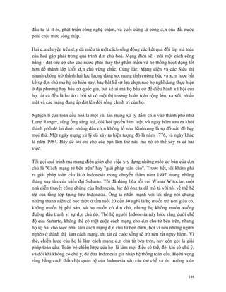 đầu tư là ít ỏi, phát triển công nghệ chậm, và cuối cùng là công dân của đất nước
phải chịu mức sống thấp.

Hai câu chuyện trên đây đã miêu tả một cách sống động các kết quả đối lập mà toàn
cầu hoá gặp phải trong quá trình dân chủ hoá. Mạng điện sẽ - nói một cách công
bằng - đặt sức ép cho các nước phải thay thế phần mềm và hệ thống hoạt động tốt
hơn để thành lập khối dân chủ vững chắc. Cùng lúc, Mạng điện và các Siêu thị
nhanh chóng trở thành hai lực lượng đáng sợ, mang tính cưỡng bức và xâm lược bất
kể sự dân chủ mà họ có hiện nay, hay bất kể sự lựa chọn nào họ nghĩ đang thực hiện
ở địa phương hay bầu cử quốc gia, bất kể ai mà họ bầu cử để điều hành xã hội của
họ, tất cả đều là hư ảo - bởi vì có một thị trường hoàn toàn rộng lớn, xa xôi, nhiều
mặt và các mạng đang áp đặt lên đời sống chính trị của họ.

Nghịch lí của toàn cầu hoá là một vài lần mạng xử lý dẫm chân vào thành phố như
Lone Ranger, súng ống sáng loà, đòi hỏi quyền làm luật, và ngày hôm sau ra khỏi
thành phố để lại dưới những dấu chân khổng lồ như Kinhkong là sự đổ nát, đè bẹp
mọi thứ. Một ngày mạng xử lý đã xảy ra hiện tượng đó là năm 1776, và ngày khác
là năm 1984. Hãy để tôi chỉ cho các bạn làm thế nào mà nó có thể xảy ra cả hai
việc.

Tôi gọi quá trình mà mạng điện giúp cho việc xây dựng những mốc cơ bản của dân
chủ là "Cách mạng từ bên trên" hay "giải pháp toàn cầu". Trước hết, tôi khám phá
ra giải pháp toàn cầu là ở Indonesia trong chuyến thăm năm 1997, trong những
tháng suy tàn của triều đại Suharto. Tôi đã dùng bữa tối với Wimar Witoclar, một
nhà diễn thuyết công chúng của Indonesia, lúc đó ông ta đã mô tả với tôi về thế hệ
trẻ của tầng lớp trung lưu Indonesia. Ông ta nhấn mạnh với tôi rằng nói chung
những thanh niên có học thức ở tầm tuổi 20 đến 30 nghĩ là họ muốn trở nên giàu có,
không muốn bị phá sản, và họ muốn có dân chủ, nhưng họ không muốn xuống
đường đấu tranh vì sự dân chủ đó. Thế hệ người Indonesia này hiểu rằng dưới chế
độ của Suharto, không thể có một cuộc cách mạng cho dân chủ từ bên trên, nhưng
họ sợ hãi cho việc phải làm cách mạng dân chủ từ bên dưới, bởi vì nếu những người
nghèo ở thành thị làm cách mạng, thì tất cả cuộc sống sẽ trở nên rất nguy hiểm. Vì
thế, chiến lược của họ là làm cách mạng dân chủ từ bên trên, hay còn gọi là giải
pháp toàn cầu. Toàn bộ chiến lược của họ là làm mọi điều có thể, đôi khi có chủ ý,
và đôi khi không có chủ ý, để đưa Indonesia gia nhập hệ thống toàn cầu. Họ hi vọng
rằng bằng cách thắt chặt quan hệ của Indonesia vào các thể chế và thị trường toàn


                                                                                 144
 