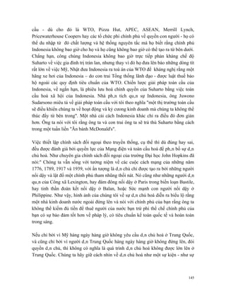 cầu - dù cho đó là WTO, Pizza Hut, APEC, ASEAN, Merrill Lynch,
Pricewaterhouse Coopers hay các tổ chức phi chính phủ về quyền con người - họ có
thể du nhập từ đó chất lượng và hệ thống nguyên tắc mà họ biết rằng chính phủ
Indonesia không bao giờ cho họ và họ cũng không bao giờ có thể tạo ra từ bên dưới.
Chẳng hạn, công chúng Indonesia không bao giờ trực tiếp phản kháng chế độ
Suharto về việc gia đình trị tràn lan, nhưng thay vì đó họ đưa lên báo những dòng tít
rất lớn về việc Mỹ, Nhật đưa Indonesia ra toà án của WTO để kháng nghị rằng một
hãng xe hơi của Indonesia – do con trai Tổng thống lãnh đạo - được luật thuế bảo
hộ ngoài các quy định tiêu chuẩn của WTO. Chiến lược giải pháp toàn cầu của
Indonesia, về ngắn hạn, là phiêu lưu hoá chính quyền của Suharto bằng việc toàn
cầu hoá xã hội của Indonesia. Nhà phân tích quân sự Indonesia, ông Juwono
Sudarsono miêu tả về giải pháp toàn cầu với tôi theo nghĩa "một thị trường toàn cầu
sẽ điều khiển chúng ta về hoạt động và kỷ cưong kinh doanh mà chúng ta không thể
thúc đẩy từ bên trong". Một nhà cải cách Indonesia khác chỉ ra điều đó đơn giản
hơn. Ông ta nói với tôi rằng ông ta và con trai ông ta sẽ trả thù Suharto bằng cách
trong một tuần liền "Ăn bánh McDonald's".

Việc thiết lập chính sách đối ngoại theo truyền thống, cụ thể thì dù đúng hay sai,
đều được đánh giá bởi quyền lực của Mạng điện và toàn cầu hoá để phân bố sự dân
chủ hoá. Như chuyên gia chính sách đối ngoại của trường Đại học John Hopkins đã
nói:" Chóng ta vẫn sống với tưởng niệm về các cuộc cách mạng của những năm
1776, 1789, 1917 và 1939, với ấn tượng là dân chủ chỉ được tạo ra bởi những người
nổi dậy và lật đổ một chính phủ tham nhũng thối nát. Nó cũng như những người dân
quân của Công xã Lexington, hay đám đông nổi dậy ở Paris trong biến loạn Bastile,
hay tinh thần đoàn kết nổi dậy ở Balan, hoặc Sức mạnh con người nổi dậy ở
Philippine. Như vậy, hình ảnh của chúng tôi về sự dân chủ hoá diễn ra biểu lộ rằng
một nhà kinh doanh nước ngoài đứng lên và nói với chính phủ của bạn rằng ông ta
không thể kiếm đủ tiền để thuê người của nước bạn trừ phi thể chế chính phủ của
bạn có sự bảo đảm tốt hơn về pháp lý, có tiêu chuẩn kế toán quốc tế và hoàn toàn
trong sáng.

Nếu chỉ bởi vì Mỹ hàng ngày hàng giờ không yêu cầu dân chủ hoá ở Trung Quốc,
và cũng chỉ bởi vì người dân Trung Quốc hàng ngày hàng giờ không đứng lên, đòi
quyền dân chủ, thì không có nghĩa là quá trình dân chủ hoá không được lớn lên ở
Trung Quốc. Chúng ta hãy giữ cách nhìn về dân chủ hoá như một sự kiện - như sự



                                                                                  145
 