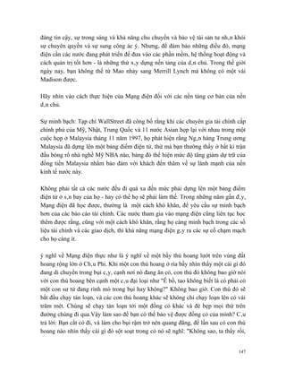 đáng tin cậy, sự trong sáng và khả năng chu chuyển và bảo vệ tài sản tư nhân khỏi
sự chuyên quyền và sự sung công ác ý. Nhưng, để đảm bảo những điều đó, mạng
điện cần các nước đang phát triển để đưa vào các phần mềm, hệ thống hoạt động và
cách quản trị tốt hơn - là những thứ xây dựng nền tảng của dân chủ. Trong thế giới
ngày nay, bạn không thể từ Mao nhảy sang Merrill Lynch mà không có một vài
Madison được.

Hãy nhìn vào cách thực hiện của Mạng điện đối với các nền tảng cơ bản của nền
dân chủ.

Sự minh bạch: Tạp chí WallStreet đã công bố rằng khi các chuyên gia tài chính cấp
chính phủ của Mỹ, Nhật, Trung Quốc và 11 nước Asian họp lại với nhau trong một
cuộc họp ở Malaysia tháng 11 năm 1997, họ phát hiện rằng Ngân hàng Trung ương
Malaysia đã dựng lên một bảng điểm điện tử, thứ mà bạn thường thấy ở bất kì trận
đấu bóng rổ nhà nghề Mỹ NBA nào, bảng đó thể hiện mức độ tăng giảm dự trữ của
đồng tiền Malaysia nhằm bảo đảm với khách đến thăm về sự lành mạnh của nền
kinh tế nước này.

Không phải tất cả các nước đều đi quá xa đến mức phải dựng lên một bảng điểm
điện tử ở sân bay của họ - hay có thể họ sẽ phải làm thế. Trong những năm gần đây,
Mạng điện đã học được, thường là một cách khó khăn, để yêu cầu sự minh bạch
hơn của các báo cáo tài chính. Các nước tham gia vào mạng điện cũng liên tục học
thêm được rằng, cũng với một cách khó khăn, rằng họ càng minh bạch trong các số
liệu tài chính và các giao dịch, thì khả năng mạng điện gây ra các sự cố chạm mạch
cho họ càng ít.

ý nghĩ về Mạng điện thực như là ý nghĩ về một bầy thú hoang lướt trên vùng đất
hoang rộng lớn ở Châu Phi. Khi một con thú hoang ở rìa bầy nhìn thấy một cái gì đó
đang di chuyển trong bụi cây, cạnh nơi nó đang ăn cỏ, con thú đó không bao giờ nói
với con thú hoang bên cạnh một câu đại loại như "Ê bồ, tao không biết là có phải có
một con sư tử đang rình mò trong bụi hay không?" Không bao giờ. Con thú đó sẽ
bắt đầu chạy tán loạn, và các con thú hoang khác sẽ không chỉ chạy loạn lên có vài
trăm mét. Chúng sẽ chạy tán loạn tới một đồng cỏ khác và đè bẹp mọi thứ trên
đường chúng đi qua.Vậy làm sao để bạn có thể bảo vệ được đồng cỏ của mình? Câu
trả lời: Bạn cắt cỏ đi, và làm cho bụi rậm trở nên quang đãng, để lần sau có con thú
hoang nào nhìn thấy cái gì đó sột soạt trong cỏ nó sẽ nghĩ: "Không sao, ta thấy rồi,


                                                                                 147
 