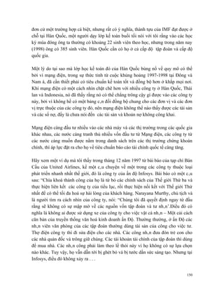 đơn cử một trường hợp cá biệt, nhưng rất có ý nghĩa, thành tựu của IMF đạt được ở
chỗ tại Hàn Quốc, một người dạy lớp kế toán buổi tối nói với tôi rằng vào các học
kỳ mùa đông ông ta thường có khoảng 22 sinh viên theo học, nhưng trong năm nay
(1998) ông có 385 sinh viên. Hàn Quốc cần có họ ở cả cấp độ tập đoàn và cấp độ
quốc gia.

Một lý do tại sao mà lớp học kế toán đó của Hàn Quốc bùng nổ về quy mô có thể
bởi vì mạng điện, trong sự thức tỉnh từ cuộc khủng hoảng 1997-1998 tại Đông và
Nam á, đã cần thiết phải có tiêu chuẩn kế toán tốt và đồng bộ hơn ở khắp mọi nơi.
Khi mạng điện có một cách nhìn chặt chẽ hơn với nhiều công ty ở Hàn Quốc, Thái
lan và Indonesia, nó đã thấy rằng nó có thể chẳng trông cậy gì được vào các công ty
này, bởi vì không hề có một bảng cân đối đồng bộ chung cho các đơn vị và các đơn
vị trực thuộc của các công ty đó, nên mạng điện không thể nào thấy được các tài sản
và các số nợ, đấy là chưa nói đến các tài sản và khoản nợ không công khai.

Mạng điện càng đầu tư nhiều vào các nhà máy và các thị trường trong các quốc gia
khác nhau, các nước càng tranh thủ nhiều vốn đầu tư từ Mạng điện, các công ty từ
các nước càng muốn được nằm trong danh sách trên các thị trường chứng khoán
chính, thì áp lực đặt ra cho họ về tiêu chuẩn báo cáo tài chính quốc tế càng tăng.

Hãy xem một ví dụ mà tôi thấy trong tháng 12 năm 1997 từ bài báo của tạp chí Bán
Cầu của United Airlines, kể một câu chuyện về một trong các công ty thuộc loại
phát triển nhanh nhất thế giới, đó là công ty của ấn độ Infosys. Bài báo có một câu
sau: “Chìa khoá thành công của họ là từ bỏ các chính sách của Thế giới Thứ ba và
thực hiện liên kết các công ty của tiểu lục, rồi thực hiện nối kết với Thế giới Thứ
nhất để có thể tối đa hoá sự hài lòng của khách hàng. Narayana Murthy, chủ tịch và
là người tìm ra cách nhìn của công ty, nói: “Chúng tôi đã quyết định ngay từ đầu
rằng sẽ không có sự mập mờ về các nguồn vốn tập đoàn và tư nhân’.Điều đó có
nghĩa là không ai được sử dụng xe của công ty cho việc vặt cá nhân – Một cải cách
căn bản của truyền thống văn hoá kinh doanh ấn Độ. Thường thường, ở ấn Độ các
nhân viên văn phòng của các tập đoàn thường dùng tài sản của công cho việc tư.
Thợ điện công ty thì đi sửa điện cho các nhà. Các công nhân đưa đón trẻ con cho
các nhà quản đốc và trông giữ chúng. Các tài khoản tài chính của tập đoàn thì dùng
để mua nhà. Các nhân công phải làm theo lề thói này vì họ không có sự lựa chọn
nào khác. Tuy vậy, họ vẫn dẫn tới bị ghét bỏ và bị tước dần sức sáng tạo. Nhưng tại
Infosys, điều đó không xảy ra . . .


                                                                                150
 