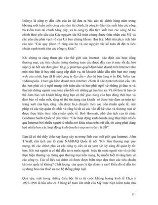 Infosys là công ty đầu tiên của ấn độ đưa ra báo cáo tài chính hàng năm trong
khoảng một tuần cuối cùng của năm tài chính, là công ty đầu tiên xuất bản các công
bố kiểm toán tài chính hàng quý, và là công ty đầu tiên xuất bản các công bố tài
chính theo yêu cầu của Các nguyên tắc Kế toán chung được thừa nhận của Mỹ và
các yêu cầu phải vạch rõ của Uỷ ban chứng khoán Hoa Kỳ. Một nhà phân tích báo
cáo nói: “Các quy phạm rõ ràng của họ và các nguyên tắc kế toán đã đặt ra tiêu
chuẩn cạnh tranh cho các công ty khác”.

Khi chúng ta càng tham gia vào thế giới của Internet xác định các hoạt động
thương mại, các tiêu chuẩn thông thường toàn cầu được đẩy cao ở mức tối đa, bởi
một lý do hết sức đơn giản: từ giây phút bạn quyết định kinh doanh trên Internet như
một nhà bán lẻ hay nhà cung cấp dịch vụ, từ khoảnh khắc đầu tiên bạn mở trang
web của mình, bạn đã là một công ty địa cầu – cho dù bạn đang ở ấn Độ, Italia hay
Indianapolis. Tham gia kinh doanh trên Internet chính là xác định tính toàn cầu. Do
đó, bạn phải có ý nghĩ mang tính toàn cầu và bạn phải nghĩ về những gì đưa ra và
thu hút những người mua toàn cầu đối với những gì bạn bán ra. Và tốt hơn là bạn có
thể đảm bảo với khách hàng rằng bạn có thể giao hàng của bạn đúng thời hạn và
đảm bảo về mẫu mốt, rằng số thẻ tín dụng của khách sẽ được bảo đảm an toàn tại
trang web của bạn, rằng tiền được luân chuyển theo các tiêu chuẩn quốc tế, luật
pháp và các tập quán tốt nhất và rằng là tất cả các vấn đề kế toán và thương mại sẽ
được thực hiện theo tiêu chuẩn quốc tế. Bob Hormats, phó chủ tịch của tổ chức
Goldman Sachs Quốc tế phát biểu: “Các hoạt động kinh doanh càng thực hiện nhiều
qua Internet bởi nhiều người từ nhiều nơi khác nhau trên trái đất, thì càng phải dung
hoà nhiều hơn các hoạt động kinh doanh ở mọi nơi trên trái đất”.

Bạn đã có thể thấy điều này đang xảy ra trong lĩnh vực môi giới qua Internet. John
T.Wall, chủ tịch của tổ chức NASDAQ Quốc tế nói “Khi làm thương mại qua
mạng, thì các chính phủ và các công ty cần có sự xem xét kỹ càng để quản lý tốt
hơn. Khi mà người ta có thể đầu tư ra nước ngoài hoặc từ nước ngoài vào và có thể
thực hiện thương vụ thông qua thương mại trên mạng, họ muốn biết rõ ràng hơn về
các công ty. Các số liệu tài chính có được được biên soạn dựa theo các tiêu chuẩn
kế toán quốc tế không? Chất lượng của quản lý tập đoàn ra sao? Điều đó sẽ dẫn tới
sự dung hoà của thuế và các hệ thống pháp luật.

Quả vậy, một trong những điều bộc lộ ra từ cuộc khủng hoảng kinh tế Châu á
1997-1998 là hầu như cả 5 hãng kế toán lớn nhất của Mỹ thực hiện kiểm toán cho


                                                                                  151
 