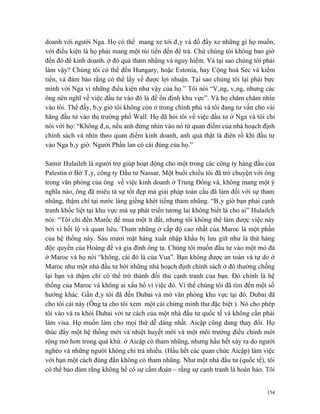 doanh với người Nga. Họ có thể mang xe tới đây và đổ đầy xe những gì họ muốn,
với điều kiện là họ phải mang một túi tiền đến để trả. Chứ chúng tôi không bao giờ
đến đó để kinh doanh. ở đó quá tham nhũng và nguy hiểm. Và tại sao chúng tôi phải
làm vậy? Chúng tôi có thể đến Hungary, hoặc Estonia, hay Cộng hoà Séc và kiếm
tiền, và đảm bảo rằng có thể lấy về được lợi nhuận. Tại sao chúng tôi lại phải bực
mình với Nga vì những điều kiện như vậy của họ.” Tôi nói “Vâng, vâng, nhưng các
ông nên nghĩ về việc đầu tư vào đó là để ổn định khu vực”. Và họ chăm chăm nhìn
vào tôi. Thế đấy, bây giờ tôi không còn ở trong chính phủ và tôi đang tư vấn cho vài
hãng đầu tư vào thị trường phố Wall. Họ đã hỏi tôi về việc đầu tư ở Nga và tôi chỉ
nói với họ: “Không đâu, nếu anh đừng nhìn vào nó từ quan điểm của nhà hoạch định
chính sách và nhìn theo quan điểm kinh doanh, anh quả thật là điên rồ khi đầu tư
vào Nga bây giờ. Người Phần lan có cái đúng của họ.”

Samir Hulaileh là người trợ giúp hoạt động cho một trong các công ty hàng đầu của
Palestin ở Bờ Tây, công ty Đầu tư Nassar. Một buổi chiều tôi đã trò chuyện với ông
trong văn phòng của ông về việc kinh doanh ở Trung Đông và, không mang một ý
nghĩa nào, ông đã miêu tả sự tốt đẹp mà giải pháp toàn cầu đã làm đối với sự tham
nhũng, thậm chí tại nước láng giềng khét tiếng tham nhũng. “Bây giờ bạn phải cạnh
tranh khốc liệt tại khu vực mà sự phát triển tương lai không biết là cho ai” Hulailch
nói: “Tôi chỉ đến Marốc để mua một ít đất, nhưng tôi không thể làm được việc này
bởi vì hối lộ và quan liêu. Tham nhũng ở cấp độ cao nhất của Maroc là một phần
của hệ thống này. Sáu mươi mặt hàng xuất nhập khẩu bị lưu giữ như là thứ hàng
độc quyền của Hoàng đế và gia đình ông ta. Chúng tôi muốn đầu tư vào một mỏ đá
ở Maroc và họ nói “không, cái đó là của Vua”. Bạn không được an toàn và tự do ở
Maroc như một nhà đầu tư bởi những nhà hoạch định chính sách ở đó thường chống
lại bạn và thậm chí có thể trở thành đối thủ cạnh tranh của bạn. Đó chính là hệ
thống của Maroc và không ai xấu hổ vì việc đó. Vì thế chúng tôi đã tìm đến một số
hướng khác. Gần đây tôi đã đến Dubai và mở văn phòng khu vực tại đó. Dubai đã
cho tôi cái này (Ông ta cho tôi xem một cái chứng minh thư đặc biệt ). Nó cho phép
tôi vào và ra khỏi Dubai với tư cách của một nhà đầu tư quốc tế và không cần phải
làm visa. Họ muốn làm cho mọi thứ dễ dàng nhất. Aicập cũng đang thay đổi. Họ
thúc đẩy một hệ thống mới và nhiệt huyết mới và một môi trường điều chỉnh mới
rộng mở hơn trong quá khứ. ở Aicập có tham nhũng, nhưng hầu hết xảy ra do người
nghèo và những người không chi trả nhiều. (Hầu hết các quan chức Aicập) làm việc
với bạn một cách đúng đắn không có tham nhũng. Như một nhà đầu tư (quốc tế), tôi
có thể bảo đảm rằng không hề có sự cấm đoán – rằng sự cạnh tranh là hoàn hảo. Tôi


                                                                                  154
 