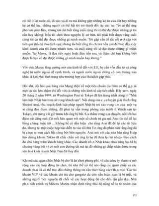có thể ở lại nước đó, đi vào và đi ra mà không gặp những kẻ ăn của đút hay những
kẻ có thế lực, những người có thể bắt tôi trở thành đối tác của họ. Tôi có thể ứng
phó với quan liêu, nhưng tôi cần biết rằng cuối cùng tôi có thể đạt được những gì tôi
cần hay không. Nếu tôi chơi theo nguyên lý cơ bản, tôi phải biết được rằng cuối
cùng tôi có thể đạt được những gì mình muốn. Tôi gặp vấn đề rắc rối ở Aicập với
tiền quà (hối lộ cho dịch vụ), nhưng tôi biết rằng tôi chỉ trả tiền quà để thúc đẩy việc
kinh doanh của tôi được nhanh hơn, và cuối cùng tôi sẽ đạt được những gì mình
muốn. Tại Maroc, là đưa tiền ngay hoặc đưa tiền sau, và thậm chí bạn không biết
được là bạn có đạt được những gì mình muốn hay không.”

Với việc Maroc tăng cường mở cửa kinh tế đối với EU, họ cần vốn đầu tư và công
nghệ từ nước ngoài để cạnh tranh, và người nước ngoài chẳng có con đường nào
khác là lâm phải tình trạng như trường hợp của Hulailch gặp phải.

Đôi khi, đòi hỏi quá đáng của Mạng điện về một tiêu chuẩn cao hơn có thể gây ra
một cú sốc lớn, thậm chí đối với cả những nền kinh tế cấp tiến nhất. Hãy xem, ngày
20 tháng 2 năm 1998, tờ Washington Post từ Tokyo đã lên trang nhất dòng tít “Nhà
làm luật Nhật bản treo cổ trong khách sạn”. Nội dung của câu chuyện giải thích rằng
Shokei Arai, nhà hoạch định luật pháp người Nhật bị rơi vào trung tâm của một vụ
xì căng đan tham nhũng, đã phải tự vẫn trong phòng của mình ở khách sạn tại
Tokyo, chỉ trong vài giờ trước khi ông bị bắt. Sâu thẳm trong câu chuyện, nổi lên hai
điểm rất đáng nói: Có mối liên quan với một số chính trị gia mà Arai có thể để lại
bằng chứng buộc tội …Không hề có dấu hiệu cho rằng Arai đã để lại các tài liệu
đó, nhưng tại một cuộc họp báo diễn ra vào tối thứ Tư, ông đã phàn nàn rằng ông đã
bị chọn ra một cách bất công bởi bên nguyên. Arai nói với các nhà báo rằng Hiệp
hội chứng khoán Nikko đã chắc chắn với ông là họ đã đem lại lợi nhuận theo cách
đó cho hàng trăm khách hàng khác. Các doanh nhân Nhật kháo nhau rằng họ đã bị
choáng váng bởi vì có một con đường tắt mà tại đó những gì chấp nhận được trong
văn hoá kinh doanh Nhật Bản đã thay đổi.

Khi mà các quan chức Nhật bị cho là ăn chơi phung phí, và các công ty tham ra mở
rộng vào các hoạt động ăn chơi, thì như thế có thể nói rằng các quan chức và các
doanh nhân đã có thể trao đổi những thông tin cần thiét bằng cách thân mật. 'Các tài
khoản VIP' và các khoản chi trả cho gangxtơ du côn vẫn hoàn toàn là bí mật, và
những người bên nguyên đã chối về các hoạt động đó cho đến tận gần đây. Nhà
phân tích chính trị Minoru Morita nhận định rằng thái độ nặng nề là từ nhóm của


                                                                                     155
 