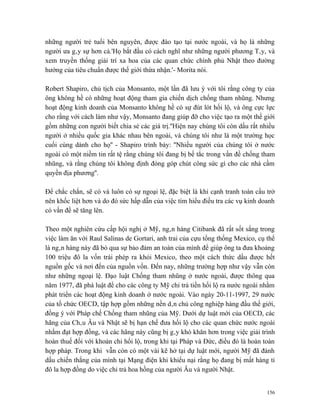 những người trẻ tuổi bên nguyên, được đào tạo tại nước ngoài, và họ là những
người ưa gây sự hơn cả.'Họ bắt đầu có cách nghĩ như những người phương Tây, và
xem truyền thống giải trí xa hoa của các quan chức chính phủ Nhật theo đường
hướng của tiêu chuẩn được thế giới thừa nhận.'- Morita nói.

Robert Shapiro, chủ tịch của Monsanto, một lần đã lưu ý với tôi rằng công ty của
ông không hề có những hoạt động tham gia chiến dịch chống tham nhũng. Nhưng
hoạt động kinh doanh của Monsanto không hề có sự đút lót hối lộ, và ông cực lực
cho rằng với cách làm như vậy, Monsanto đang giúp đỡ cho việc tạo ra một thế giới
gồm những con người biết chia sẻ các giá trị.''Hiện nay chúng tôi còn dấu rất nhiều
người ở nhiều quốc gia khác nhau bên ngoài, và chúng tôi như là một trường học
cuối cùng dành cho họ'' - Shapiro trình bày: ''Nhiều người của chúng tôi ở nước
ngoài có một niềm tin rất tệ rằng chúng tôi đang bị bế tắc trong vấn đề chống tham
nhũng, và rằng chúng tôi không định đóng góp chút công sức gì cho các nhà cầm
quyền địa phương''.

Để chắc chắn, sẽ có và luôn có sự ngoại lệ, đặc biệt là khi cạnh tranh toàn cầu trở
nên khốc liệt hơn và do đó sức hấp dẫn của việc tìm hiểu điều tra các vụ kinh doanh
có vấn đề sẽ tăng lên.

Theo một nghiên cứu cấp hội nghị ở Mỹ, ngân hàng Citibank đã rất sốt sắng trong
việc làm ăn với Raul Salinas de Gortari, anh trai của cựu tổng thống Mexico, cụ thể
là ngân hàng này đã bỏ qua sự bảo đảm an toàn của mình để giúp ông ta đưa khoảng
100 triệu đô la vốn trái phép ra khỏi Mexico, theo một cách thức dấu được hết
nguồn gốc và nơi đến của nguồn vốn. Đến nay, những trường hợp như vậy vẫn còn
như những ngoại lệ. Đạo luật Chống tham nhũng ở nước ngoài, được thông qua
năm 1977, đã phá luật để cho các công ty Mỹ chi trả tiền hối lộ ra nước ngoài nhằm
phát triển các hoạt động kinh doanh ở nước ngoài. Vào ngày 20-11-1997, 29 nước
của tổ chức OECD, tập hợp gồm những nền dân chủ công nghiệp hàng đầu thế giới,
đồng ý với Pháp chế Chống tham nhũng của Mỹ. Dưới dự luật mới của OECD, các
hãng của Châu Âu và Nhật sẽ bị hạn chế đưa hối lộ cho các quan chức nước ngoài
nhằm đạt hợp đồng, và các hãng này cũng bị gây khó khăn hơn trong việc giải trình
hoàn thuế đối với khoản chi hối lộ, trong khi tại Pháp và Đức, điều đó là hoàn toàn
hợp pháp. Trong khi vẫn còn có một vài kẽ hở tại dự luật mới, người Mỹ đã đánh
dấu chiến thắng của mình tại Mạng điện khi khiếu nại rằng họ đang bị mất hàng tỉ
đô la hợp đồng do việc chi trả hoa hồng của người Âu và người Nhật.


                                                                                156
 