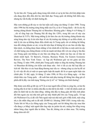 Tự do báo chí: Trung quốc đang trong tiến trình có sự tự do báo chí.Giải pháp toàn
cầu đang đem đến điều đó.Các nhà lãnh đạo Trung quốc dù không biết điều này,
nhưng họ vẫn bị đẩy tới định hướng đó.

Hãy xem những gì đã xảy ra vào hai tuần cuối cùng của tháng 12 năm 1996. Trong
năm 1996 hai thị trường nóng bỏng nhất của Châu á là ở Trung Quốc - đó là các thị
trường chứng khoán Thượng hải và Shenzhen. Khoảng giữa 1 tháng 4 và 9 tháng 12
, chỉ số tổng hợp của Thượng Hải đã tăng lên 120%, trong khi con số này của
Shenzhen là 315%. Một trong những lý do làm cho các thị trường chứng khoán này
nóng bỏng như vậy là do trên thực tế các thị trường này không có sự điều chỉnh, và
một lý do của sự không được điều chỉnh này là Trung quốc chỉ có những hệ thống
trao đổi chứng khoán sơ sài, và tại đó trên thực tế không hề có các báo chí độc lập,
hữu trách, và chống được tham nhũng về tài chính để có thể đưa ra một cách tin cậy
về chất lượng của chứng khoán và lên án mạnh mẽ được đối với các công ty lừa đảo
của Trung quốc mà không có các báo cáo đúng lúc, chính xác hay các số liệu tài
chính minh bạch. Tờ Barron's, Foturne, Business Week, Far Eastern Economic
Review, The New York Times và Tạp chí Wallstreet giữ vai trò giám sát liên
tục.Tháng 12 năm 1996, chính phủ Trung quốc nhận ra rằng thị trường Thượng hải
và Shenzhen đã không còn kiểm soát được nữa - bởi vì tất cả các thể loại đầu cơ
tích trữ bẩn thỉu và các hoạt động thương mại xấu xa - nhưng công cụ của họ để xử
lý với việc đó chỉ có một cơ quan ngôn luận đủ mạnh: đó là cơ quan ngôn luận của
chính phủ. Vì thế, ngày 16 tháng 12 năm 1996, tờ Nhân dân Hàng ngày - tờ báo
chính thức của Trung quốc - đã xuất bản một phụ trương để thông báo rằng giá cổ
phiếu đã bị đẩy vào tình trạng ''không còn lý trí'' và '' không còn bình thường''.

Hãy đoán xem điều gì đã xảy ra?T ất cả mọi người đều cố bán ra cùng lúc, cả hai thị
trường đều bị tê liệt và nhiều nhà đầu tư nhỏ đã bị tổn thất - vì thế rất nhiều cảnh sát
phải ổn định trật tự cho dám đông những nhà đầu tư đang giận dữ biểu tình phản
đối bên ngoài các toà nhà môi giới tại mấy thành phố lớn của Trung quốc. Tờ tạp
chí Wallstreet Châu á đã viết:''bên ngoài một toà nhà môi giới ở Bắc kinh, một công
nhân cằn nhằn rằng anh ta đã mất 20.000 tệ ( khoảng 2400 USD ) trong tuần này.
Trước khi tờ Nhân dân Hàng ngày của Trung quốc mở lời thông báo,việc mua bán
vẫn đang cân bằng' một người đàn ông mặc áo jacket da nói, miệng lớn tiếng trong
nhóm hàng chục người đầu tư khác. 'Sau đó, không còn ai dám mua. Thị trường
đang chìm nổi rồi'.



                                                                                    157
 