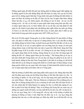 Những người giận dữ nhất thế giới này không phải là những người thất nghiệp mà
là những người bị lừa mất những đồng tiền tiết kiệm từ công việc của họ.Với thời
gian trôi đi, những ngưòi lãnh đạo Trung Quốc đơn giản là không thể điều khiển và
quan sát được thị trường tự do đầy rối loạn của họ, hay là ngăn chặn được những
nhóm lừa đảo và gây rối chính quyền, nếu không có các tổ chức sát sao với thị
trường tự do - từ việc có chỉ một cơ quan ngôn luận trung ương hiệu quả đến việc
có được ngôn luận tự do và trách nhiệm cần có sự chỉ đạo của luật pháp.Về mặt
ngôn từ, đó chính là giải pháp toàn cầu.Không phải ngẫu nhiên mà quốc gia Đông
và Nam á có nền báo chí tự do nhất,là Đài Loan, là nước phải chịu ít nhất sự suy
thoái kinh tế trong quá trình sụt giảm năm 1997-1998 của Châu á.

Đã có tới 30 triệu người Trung quốc có sở hữu chứng khoán.Với quá nhiều cổ đông
mới, cần phải có nhiều báo và tạp chí về chứng khoán, bởi vì các nhà đầu tư đang
cần những thông tin kinh tế thực sự,Seth Faison giải thích''Họ bắt đầu với tất cả các
cột số liệu lấy ra từ các cơ quan nghiên cứu của hàng loạt các trung tâm môi giới
chứng khoán, hoặc có thể theo kiểu mà một cơ quan bộ ở Bắc Kinh đang làm''.Đại
bộ phận trong số đó là tin đồn, chỉ một số ít thông tin là xác thực.Thông tin đó đủ
cho người đang thăm dò thị trường, nhưng thông tin từ các báo chí hàng ngày đó
không đủ đối với những người tham gia thị trường.''. Thế nhưng điều gì sẽ xảy ra
nếu như chính phủ Trung Quốc nói với các báo chí rằng cho phép họ tự do viết về
kinh doanh, những tờ báo như Nam Trung Quốc Cuối tuần sẽ sử dụng cơ chế đó để
nhồi nhét tất cả các thông tin mang tính chính trị và bình luận về tham nhũng và lạm
dụng quyền chính của các quan chức trên trang về kinh doanh.Đó chính là cách mà
các cơ quan ngôn luận tự do được sinh ra ở Trung quốc.

Một thị trường cổ phiếu:Bên cạnh dạng phần mềm quản lý đó, Mạng điện đưa đến
một bộ phận quan trọng của hệ thống hoạt động có thể thúc đẩy được dân chủ - la
thị trường cổ phiếu và vốn tự bổ sung, vốn trợ cấp mang tính cạnh tranh.Hãy xem
các nước Đông á - Hàn quốc, Thái lan, Malaysia và Indonesia.Tất cả những gì họ có
được khi có khủng hoảng kinh tế xảy ra thường là mỗi nước đều tiết kiệm tối đa và
chi tiêu chính phủ tối thiểu.Người dân ngừng chi tiêu và chính phủ ngừng đi vay.
Đó có phải là tín hiệu tốt không? Thực ra là không cần.Trong khi các nước này có
những con người muốn tiết kiệm, nơi duy nhất để họ bỏ tiền vào, đối với đại đa số ,
là vào các ngân hàng, bởi vì vốn tương hỗ, vốn trợ cấp và thị trường cổ phiếu địa
phương là không có hoặc ở mức thấp.Vậy thì điều xảy ra là các ngân hàng địa
phương làm cho cán cân tiền mặt tăng vọt. Điều duy nhất họ có thể làm đối với các


                                                                                  158
 