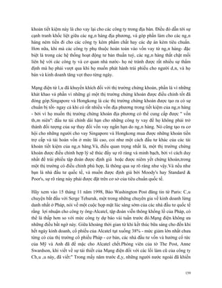 khoản tiết kiệm này là cho vay lại cho các công ty trong địa bàn. Điều đó dẫn tới sự
cạnh tranh khốc liệt giữa các ngân hàng địa phương, và góp phần làm cho các ngân
hàng ném tiền đi cho các công ty kém phẩm chất hay các dự án kém tiêu chuẩn.
Hơn nữa, khi mà các công ty phụ thuộc hoàn toàn vào vốn vay từ ngân hàng- đặc
biệt là trong các hệ thống hoạt động tư bản thuần tuý, các ngân hàng thắt chặt mối
liên hệ với các công ty và cơ quan nhà nước- họ né tránh được rất nhiều sự thẩm
định mà họ phải vượt qua khi họ muốn phát hành trái phiếu cho người dân, và họ
bán và kinh doanh tăng vọt theo từng ngày.

Mạng điện từ lâu đã khuyến khích đối với thị trường chứng khoán, phần là vì những
khát khao và phần vì những gì một thị trường chứng khoán được điều chỉnh tốt đã
đóng góp.Singapore và Hongkong là các thị trường chứng khoán được tạo ra có sự
chuẩn bị tốt- ngay cả khi có rất nhiều vốn địa phương trong tiết kiệm của ngân hàng
- bởi vì họ muốn thị trường chứng khoán địa phương có thể cung cấp được '' vốn
thâm niên'': đầu tư tài chính dài hạn cho những công ty vay để họ không phải trở
thành đối tượng của sự thay đổi vốn vay ngắn hạn do ngân hàng. Nó cũng tạo ra cơ
hội cho những người cho vay Singapore và Hongkong mua được những khoản tiền
trợ cấp và tái hoàn vốn ở mức lãi cao, coi như một cách đầu tư khác của các tài
khoản tiết kiệm của ngân hàng.Và, điều quan trọng nhất là, một thị trường chứng
khoán được điều chỉnh hợp lý sẽ thúc đẩy sự rõ ràng và minh bạch, bởi vì cách duy
nhất để trái phiếu tập đoàn được định giá hoặc được niêm yết chứng khoán,trong
một thị trường có điều chỉnh phù hợp, là thông qua sự rõ ràng như vậy.Và nếu như
bạn là nhà đầu tư quốc tế, và muốn được định giá bởi Moody's hay Standard &
Poor's, sự rõ ràng này phải được đặt trên cơ sở của tiêu chuẩn quốc tế.

Hãy xem vào 15 tháng 11 năm 1998, Báo Washington Post đăng tin từ Paris: Câu
chuyện bắt đầu với Serge Tehuruk, một trong những chuyên gia về kinh doanh lừng
danh nhất ở Pháp, nói về một cuộc họp mặt lúc sáng sớm của các nhà đầu tư quốc tế
rằng lợi nhuận cho công ty ông-Alcatel, tập đoàn viễn thông khổng lồ của Pháp, có
thể là thấp hơn so với mức công ty dự báo vài tuần trước đó.Mạng điện không ưa
những điều bất ngờ này. Giữa khoảng thời gian từ khi kết thúc bữa sáng cho đến khi
hết ngày kinh doanh, cổ phiếu của Alcatel tụt xuống 38% - mức giảm lớn nhất chưa
từng có của thị trường cổ phiếu Pháp - cơ bản, các nhà đầu tư vốn và hưởng cổ tức
của Mỹ và Anh đã để mặc cho Alcatel chết.Phóng viên của tờ The Post, Anne
Swardson, khi viết về sự tái thiết của Mạng điện đối với các lối làm cũ của công ty
Châu âu này, đã viết:'' Trong mấy năm trước đây, những người nước ngoài đã khiến


                                                                                 159
 