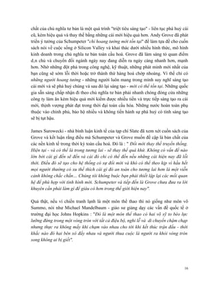 chất của chủ nghĩa tư bản là một quá trình "triệt tiêu sáng tạo" - liên tục phá huỷ cái
cũ, kém hiệu quả và thay thế bằng những cái mới hiệu quả hơn. Andy Grove đã phát
triển ý tưởng của Schumpeter "chỉ hoang tưởng mới tồn tại" để làm tựa đề cho cuốn
sách nói về cuộc sống ở Silicon Valley và khai thác dưới nhiều hình thức, mô hình
kinh doanh trong chủ nghĩa tư bản toàn cầu hoá. Grove đã làm sáng tỏ quan điểm
dân chủ và chuyển đổi ngành ngày nay đang diễn ra ngày càng nhanh hơn, mạnh
hơn. Nhờ những đột phá trong công nghệ, kỹ thuật, những phát minh mới nhất của
bạn cũng sẽ sớm lỗi thời hoặc trở thành thứ hàng hoá chớp nhoáng. Vì thế chỉ có
những người hoang tưởng - những người luôn mang trong mình suy nghĩ sáng tạo
cái mới và sẽ phá huỷ chúng và sau đó lại sáng tạo - mới có thể tồn tại. Những quốc
gia sẵn sàng chấp nhận đi theo chủ nghĩa tư bản phải nhanh chóng đóng cửa những
công ty làm ăn kém hiệu quả mới kiếm được nhiều tiền và trực tiếp sáng tạo ra cái
mới, thịnh vượng phát đạt trong thời đại toàn cầu hóa. Những nước hoàn toàn phụ
thuộc vào chính phủ, bảo hộ nhiều và không tiến hành sự phá huỷ có tính sáng tạo
sẽ bị tụt hậu.

James Surowecki - nhà bình luận kinh tế của tạp chí Slate đã xem xét cuốn sách của
Grove và kết luận rằng điều mà Schumpeter và Grove muốn đề cập là bản chất của
các nền kinh tế trong thời kỳ toàn cầu hoá. Đó là : " Đổi mới thay thế truyền thống.
Hiện tại - và có thể là trong tương lai - sẽ thay thế quá khứ. Không có vấn đề nào
lớn bởi cái gì đến sẽ đến và cái đó chỉ có thể đến nếu những cái hiện nay đã lỗi
thời. Điều đó sẽ tạo cho hệ thống có sự đổi mới và khó có thể theo kịp vì hầu hết
mọi người thường có xu thế thích cái gì đó an toàn cho tương lai hơn là một viễn
cảnh không chắc chắn… Chúng tôi không buộc bạn phải thiết lập lại các mối quan
hệ để phù hợp với tình hình mới. Schumpeter và tiếp đến là Grove chưa đưa ra lời
khuyên cần phải làm gì để giàu có hơn trong thế giới hiện nay".

Quả thật, nếu ví chiến tranh lạnh là một môn thể thao thì nó giống như môn võ
Summo, nói như Michael Mandelbaum - giáo sư giảng dạy các vấn đề quốc tế ở
trường đại học Johns Hopkins : "Đó là một môn thể thao có hai võ sỹ to béo lực
lưỡng đứng trong một vòng tròn với tất cả điệu bộ, nghi lễ và di chuyển chậm chạp
nhưng thực ra không mấy khi chạm vào nhau cho tới khi kết thúc trận đấu - thời
khắc nào đó hai bên xô đẩy nhau và người thua cuộc là người ra khỏi vòng tròn
song không ai bị giết".




                                                                                    16
 