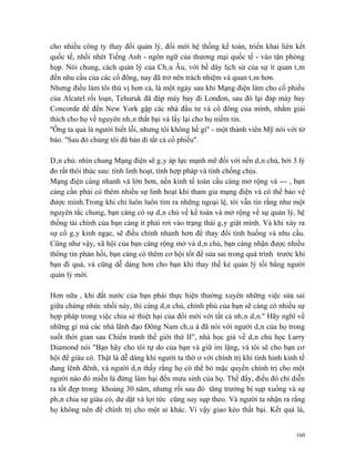 cho nhiều công ty thay đổi quản lý, đổi mới hệ thống kế toán, triển khai liên kết
quốc tế, nhồi nhét Tiếng Anh - ngôn ngữ của thương mại quốc tế - vào tận phòng
họp. Nói chung, cách quản lý của Châu Âu, với bề dày lịch sử của sự ít quan tâm
đến nhu cầu của các cổ đông, nay đã trở nên trách nhiệm và quan tâm hơn.
Nhưng điều làm tôi thú vị hơn cả, là một ngày sau khi Mạng điện làm cho cổ phiếu
của Alcatel rối loạn, Tehuruk đã đáp máy bay đi Lonđon, sau đó lại đáp máy bay
Concorde để đến New York gặp các nhà đầu tư và cổ đông của mình, nhằm giải
thích cho họ về nguyên nhân thất bại và lấy lại cho họ niềm tin.
''Ông ta quả là người biết lỗi, nhưng tôi không hề gì" - một thành viên Mỹ nói với tờ
báo. ''Sau đó chúng tôi đã bán đi tất cả cổ phiếu''.

Dân chủ: nhìn chung Mạng điện sẽ gây áp lực mạnh mẽ đối với nền dân chủ, bởi 3 lý
đo rất thôi thúc sau: tính linh hoạt, tính hợp pháp và tính chống chịu.
Mạng điện càng nhanh và lớn hơn, nền kinh tế toàn cầu càng mở rộng và --- , bạn
càng cần phải có thêm nhiều sự linh hoạt khi tham gia mạng điện và có thể bảo vệ
được mình.Trong khi chỉ luôn luôn tìm ra những ngoại lệ, tôi vẫn tin rằng như một
nguyên tắc chung, bạn càng có sự dân chủ về kế toán và mở rộng về sự quản lý, hệ
thống tài chính của bạn càng ít phải rơi vào trạng thái gây giật mình. Và khi xảy ra
sự cố gây kinh ngạc, sẽ điều chỉnh nhanh hơn để thay đổi tình huống và nhu cầu.
Cũng như vậy, xã hội của bạn càng rộng mở và dân chủ, bạn càng nhận được nhiều
thông tin phản hồi, bạn càng có thêm cơ hội tốt để sửa sai trong quá trình trước khi
bạn đi quá, và cũng dễ dàng hơn cho bạn khi thay thế kẻ quản lý tồi bằng người
quản lý mới.

Hơn nữa , khi đất nước của bạn phải thực hiện thường xuyên những việc sửa sai
giữa chừng nhức nhối này, thì càng dân chủ, chính phủ của bạn sẽ càng có nhiều sự
hợp pháp trong việc chia sẻ thiệt hại của đổi mới với tất cả nhân dân.'' Hãy nghĩ về
những gì mà các nhà lãnh đạo Đông Nam châu á đã nói với người dân của họ trong
suốt thời gian sau Chiến tranh thế giới thứ II", nhà học giả về dân chủ học Larry
Diamond nói "Bạn hãy cho tôi tự do của bạn và giữ im lặng, và tôi sẽ cho bạn cơ
hội để giàu có. Thật là dễ dàng khi người ta thờ ơ với chính trị khi tình hinh kinh tế
đang lênh đênh, và người dân thấy rằng họ có thể bỏ mặc quyền chính trị cho một
người nào đó miễn là đừng làm hại đến mưu sinh của họ. Thế đấy, điều đó chỉ diễn
ra tốt đẹp trong khoảng 30 năm, nhưng rồi sau đó tăng trưởng bị sụp xuống và sự
phân chia sự giàu có, dư dật và lợi tức cũng suy sụp theo. Và người ta nhận ra rằng
họ không nên để chính trị cho một ai khác. Vì vậy giao kèo thất bại. Kết quả là,


                                                                                   160
 