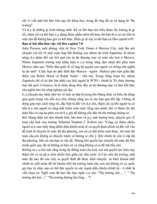chỉ vì viết một bài báo trên tạp chí khoa học, trong đó ông đã có sử dụng từ ''thị
trường''.
Và đây là những gì kinh khủng nhất. Kể cả khi bạn tìm hiểu được thị trường là gì
rồi, thậm chí cả khi bạn xây dựng được phần mềm tốt hơn, thì bản thân sự cải tiến là
một chủ đề không bao giờ có kết thúc. Điều gì sẽ xảy ra khi bạn có Dos capital 6.0?
Bạn sẽ bắt đầu làm việc với Dos capital 7.0
Julia Preston, một phóng viên tờ New York Times ở Mexico City, một lần nói
chuyện với tôi về một cuộc họp bất thường của nhóm du kích Zapatisla, là nhóm
nông dân phản đối các kết quả của tự do thương mại và toàn cầu hoá ở Mexico.
Nhóm Zapatisla trương một khẩu hiệu ở sâu trong rừng rậm nhiệt đới phía nam
Mexico như sau: ''Diễn đàn quốc tế về ủng hộ quyền con người và chống chủ nghĩa
tự do mới". Cuộc họp do phó lãnh đạo Marcos - người Mehico pha trộn giữa đặc
điểm của Robin Hood và Ralph Nader - chủ toạ. Trong tiếng hoan hô, nhóm
Zapatisla chỉ rõ kẻ thù lớn nhất của loài người là WTO - chính là Tổ chức thương
mại thế giới ở Geneva, là tổ chức đang thúc đẩy tự do thương mại và làm kết thúc
chủ nghĩa bảo hộ công nghiệp nội địa.
Câu chuyện này nhắc nhở tôi về một sự thật là trong khi Mạng điện và Siêu thị đóng
góp quan trọng vào nền dân chủ, chúng cũng tạo ra các hậu quả đối lập. Chúng sẽ
đóng góp một cách rộng rãi, đặc biệt là đối với dân chủ, thậm chí cả khi người ta có
nền dân chủ người ta cũng mất kiểm soát cuộc sống của mình, bởi vì thậm chí đại
diện bầu cử của họ phải xin từ bây giờ để không cho độc tài thị trường chúng cử.
Khi Mạng điện trở nên nhanh hơn, lớn hơn và gây ảnh hưởng hơn, chuyên gia về
toàn cầu hoá của trường Wharion Stephen J. Kobrin nói: ''Càng có thêm nhiều
người dân cảm thấy rằng điểm điều khiển kinh tế và quyết định chính trị đối với vấn
đề kinh tế chuyển từ mức độ địa phương, nơi nó có thể kiểm soát được, tới mức độ
toàn cầu,nơi không ai chuyên trách và không ai chú ý. Khi chính trị còn ở cấp độ
địa phương, bầu cử của bạn ra vấn đề. Nhưng khi quyền lực chuyển tới mức độ liên
minh quốc gia, thì sẽ không có bầu cử và cũng không có ai để mà bầu cho.
Không có câu hỏi nào rằng trong hệ thống toàn cầu hoá, nơi mà quyền lực hiện nay
thậm chí có sự phân chia nhiều hơn giữa các nhà nước và Các siêu thị trường, một
mức độ nào đó của việc ra quyết định đã được dịch chuyển ra khỏi khuôn khổ
chính trị mỗi nước để tới khuôn khổ thị trường toàn cầu, nơi mà không có ai, quốc
gia hay tổ chức nào có thể độc quyền ra sức mạnh điều khiển chính trị - ít nhất là
vẫn chưa có. Nghĩ xem đã bao lần bạn nghe câu nói: ''Thị trường nói..., ". '' Thị
trường đòi hỏi...,''. "Thị trường không hài lòng. . .''?



                                                                                 164
 