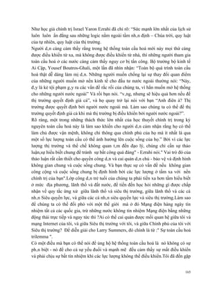 Như học giả chính trị Israel Yaron Ezrahi đã chỉ rõ: “Sức mạnh lớn nhất của lịch sử
luôn luôn ẩn đằng sau những logic nằm ngoài tầm nhân định – Chúa trời, quy luật
của tự nhiên, quy luật của thị trường.
Người dân càng cảm thấy rằng trong hệ thống toàn cầu hoá mới này mọi thứ càng
được điều khiển từ xa, mà không được điều khiển từ nhà, thì những người tham gia
toàn cầu hoá ở các nước càng cảm thấy nguy cơ bị tấn công. Bộ trưởng bộ kinh tế
Ai Cập, Yousef Boutros-Ghali, một lần đã nhìn nhận: “Toàn bộ quá trình toàn cầu
hoá thật dễ dàng làm mị dân. Những người muốn chống lại sự thay đổi quan điểm
của những người muốn mở nền kinh tế cho đầu tư nước ngoài thường nói: “Này,
đây là kẻ tội phạm gây ra các vấn đề rắc rối của chúng ta, vì hắn muốn mở hệ thống
cho những người nước ngoài” Và rồi bạn nói. “vâng, nhưng sẽ hiệu quả hơn nếu để
thị trường quyết định giá cả”, và họ quay trở lại nói với bạn “Anh điên à? Thị
trường được quyết định bởi người nước ngoài mà. Làm sao chúng ta có thể để thị
trường quyết định giá cả khi mà thị trường bị điều khiển bởi người nước ngoài?”.
Rõ ràng, một trong những thách thức lớn nhất của học thuyết chính trị trong kỷ
nguyên toàn cầu hoá này là làm sao khiến cho người dân cảm nhận rằng họ có thể
làm chủ được vận mệnh, không chỉ thông qua chính phủ của họ mà ít nhất là qua
một số lực lượng toàn cầu có thể ảnh hưởng lên cuộc sống của họ.” Bởi vì các lực
lượng thị trường và thể chế không quan tâm đến đạo lý, chúng chỉ cần sự thảo
luận,sự hiểu biết chung để tránh sự bất công quá đáng" - Ezrahi nói." Vai trò đó của
thảo luận rất cần thiết cho quyền công dân và cai quản dân chủ - bảo vệ và định hình
không gian chung và cuộc sống chung. Và bạn thực sự có vấn đề nếu không gian
công cộng và cuộc sống chung bị định hình bởi các lực lượng ở tầm xa với nền
chính trị của bạn".Lớp công dân trẻ tuổi của chúng ta phải tiến xa hơn tầm hiểu biết
ở mức địa phương, lãnh thổ và đất nước, để tiến đến học hỏi những gì được chấp
nhận về quy tắc ứng xử giữa lãnh thổ và siêu thị trường, giữa lãnh thổ và các cá
nhân Siêu quyền lực, và giữa các cá nhân siêu quyền lực và siêu thị trường.Làm sao
để chúng ta có thể đối phó với một thế giới mà ở đó Mạng điện hàng ngày tín
nhiệm tất cả các quốc gia, trừ những nước không tín nhiệm Mạng điện bằng những
động thái trực tiếp và ngay tức thì ?Ai có thể cai quản được mối quan hệ giữa tôi và
mạng Internet của tôi, và giữa Siêu thị trường với tôi, và giữa Chính phủ của tôi với
Siêu thị trường? Để diễn giải cho Larry Summers, đó chính là từ :" Sự toàn cầu hoá
trilemma ".
Có một điều mà bạn có thể nói để ủng hộ hệ thống toàn cầu hoá là nó không có sự
phân biệt - nó để cho cả sự yếu đuối và mạnh mẽ đều cảm thấy sự mất điều khiển
và phải chịu sự bất tín nhiệm khi các lực lượng không thể điều khiển.Tôi đã đến gặp


                                                                                  165
 