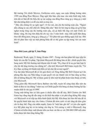 Bộ trưởng Tài chính Mexico, Guillermo ortiz, ngay sau cuộc khủng hoảng năm
1995 của đồng Peso Mexico. Ông ngồi bên bàn, chú mục vào màn hình máy tính,
trên đó có bản đồ thị biểu thị sự tụt xuống của đồng Peso từng giây từng giây một
hệt như dòng điện tâm đồ của một ca truỵ tim.
" Hãy cho chúng tôi sự nghỉ ngơi", O rtiz nói, ám chỉ thị trường toàn cầu. "Ngươi
dồn chúng ta vào chỗ chết rồi. Đừng bắn nữa." Khi tôi hỏi ông ta rằng cái gì bị bóp
nghẹt trong lòng của thị trường toàn cầu, cái gì đuổi bắt ông với một Chiếc áo
khoác vàng, thì ông làm điệu bộ chỉ tay vào 3 màn hình máy tính cạnh bàn đang
theo dõi đồng peso, từng giây từng giây:" Tôi phải trải qua những ngày kiệt lực. Đôi
khi tôi phải làm việc tại một phòng khác để có thể giảm sự tập trung vào các màn
hình".



Mua Đài Loan, giữ lại Ý, bán Pháp

Redmond, Wash, ngày 21 tháng 10 năm 1997 - Trong văn bản phản hồi trực tiếp lời
buộc tội của Bộ Tư pháp, Tập đoàn Microsoft đã thông báo sẽ đòi chính quyền liên
bang nước Mỹ bồi thường một khoản tiền bí mật. "Đây thực tế là sự gia hạn hợp lý
cho tốc độ tăng trưởng của chúng tôi", chủ tịch Microsoft Bill Gates tuyên bố, "Và
đây thực sự đang trở thành một điều có lợi cho tất cả mọi người".
Các đại diện Microsoft đã có lời giải thích với Tổng thống Mỹ Bill Clinton tại Căn
phòng bầu dục của Nhà trắng và quả quyết với các thành viên tờ báo rằng sự thay
đổi sẽ không đáng kể. Mỹ sẽ được quản lý như một bộ phận hoàn toàn thuộc sở hữu
của Microsoft.
Tổng giám đốc Microsoft Steve Ballner cho biết, tuyên bố công khai đầu tiên dự
định sẽ đưa ra vào tháng 7 năm sau và Chính quyền liên bang sẽ được hưởng lợi lộc
muộn nhất là vào quý 4/1999.
Trong một thông báo có liên quan ít nhiều đến vấn đề này, Bill Clinton cho Bill
Gates hay rằng ông đã sẵn sàng và rất thiết tha nhận vị trí phó tổng thống Mỹ cùng
với Microsoft và sẽ tiếp tục điều hành Quốc hội Mỹ. Khi được hỏi làm thế nào để rũ
bỏ quyền hành hiện nay cho Gates, Clinton đã mỉm cười và nói rằng đó đơn giản
chỉ là thay thế. Ông còn nhấn mạnh, Gates là "một bản ghi tốt" và yêu cầu người
dân Mỹ phải ủng hộ và tin tưởng vào ông ta. Với cương vị mới ở Microsoft, ông
Clinton sẽ kiếm được một khoản tiền cao hơn vài lần so với 200.000 USD mỗi năm
kiếm được khi làm tổng thống Mỹ.



                                                                                 166
 
