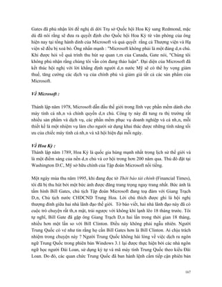 Gates đã phủ nhận lời đề nghị di dời Trụ sở Quốc hội Hoa Kỳ sang Redmond, mặc
dù đã nói rằng sẽ đưa ra quyết định cho Quốc hội Hoa Kỳ từ văn phòng của ông
hiện nay tại tổng hành dinh của Microsoft và quả quyết rằng cả Thượng viện và Hạ
viện sẽ đều bị xoá bỏ. Ông nhấn mạnh : "Microsoft không phải là một đảng dân chủ.
Khi được hỏi về quá trình thu hút sự quan tâm của Canada, Gate nói, "Chúng tôi
không phủ nhận rằng chúng tôi vẫn còn đang thảo luận". Đại diện của Microsoft đã
kết thúc hội nghị với lời khẳng định người dân nước Mỹ sẽ có thể hy vọng giảm
thuế, tăng cường các dịch vụ của chính phủ và giảm giá tất cả các sản phẩm của
Microsoft.

Về Microsoft :

Thành lập năm 1978, Microsoft dẫn đầu thế giới trong lĩnh vực phần mềm dành cho
máy tính cá nhân và chính quyền dân chủ. Công ty này đã tung ra thị trường rất
nhiều sản phẩm và dịch vụ, các phần mềm phục vụ doanh nghiệp và cá nhân, mỗi
thiết kế là một nhiệm vụ làm cho người sử dụng khai thác được những tính năng tối
ưu của chiếc máy tính cá nhân và xã hội hiện đại mỗi ngày.

Về Hoa Kỳ :
Thành lập năm 1789, Hoa Kỳ là quốc gia hùng mạnh nhất trong lịch sử thế giới và
là một điểm sáng của nền dân chủ và cơ hội trong hơn 200 năm qua. Thủ đô đặt tại
Washington D.C, Mỹ sở hữu chính của Tập đoàn Microsoft nổi tiếng.

Một ngày mùa thu năm 1995, khi đang đọc tờ Thời báo tài chính (Financial Times),
tôi đã bị thu hút bởi một bức ảnh được đăng trang trọng ngay trang nhất. Bức ảnh là
tấm hình Bill Gates, chủ tịch Tập đoàn Microsoft đang toạ đàm với Giang Trạch
Dân, Chủ tịch nước CHDCND Trung Hoa. Lời chú thích được ghi là hội nghị
thượng đỉnh giữa hai nhà lãnh đạo thế giới. Tờ báo viết, hai nhà lãnh đạo này đã có
cuộc trò chuyện rất thân mật, trái ngược với không khí lạnh lẽo 18 tháng trước. Tôi
tự nghĩ, Bill Gate đã gặp ông Giang Trạch Dân hai lần trong thời gian 18 tháng,
nhiều hơn một lần so với Bill Clinton. Điều này không phải ngẫu nhiên. Người
Trung Quốc có vẻ như tin rằng họ cần Bill Gates hơn là Bill Clinton. Ai chịu trách
nhiệm trong chuyện này ? Người Trung Quốc không hài lòng về việc dịch ra ngôn
ngữ Trung Quốc trong phiên bản Windows 3.1 lại được thực hiện bởi các nhà ngôn
ngữ học người Đài Loan, sử dụng ký tự và mã máy tính Trung Quốc theo kiểu Đài
Loan. Do đó, các quan chức Trung Quốc đã ban hành lệnh cấm tiếp cận phiên bản


                                                                                167
 