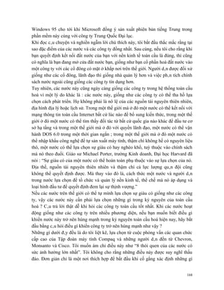 Windows 95 cho tới khi Microsoft đồng ý sản xuất phiên bản tiếng Trung trong
phần mềm này cùng với công ty Trung Quốc Đại lục.
Khi đọc câu chuyện và nghiền ngẫm lời chú thích này, tôi bắt đầu thắc mắc rằng tại
sao đặc điểm của các nước và các công ty đồng nhất. Sau cùng, nếu tôi cho rằng khi
bạn quyết định kết nối đất nước của bạn với nền kinh tế toàn cầu là đúng, thì cũng
có nghĩa là bạn đang mở cửa đất nước bạn, giống như bạn cổ phần hoá đất nước vào
một công ty với các cổ đông có mặt ở khắp nơi trên thế giới. Người dân được đối xử
giống như các cổ đông, lãnh đạo thì giống nhà quản lý hơn và việc phân tích chính
sách nước ngoài cũng giống các công ty tín dụng hơn.
Tuy nhiên, các nước này cũng ngày càng giống các công ty trong hệ thống toàn cầu
hoá vì một lý do khác là : các nước này, giống như các công ty có thể tha hồ lựa
chọn cách phát triển. Họ không phải là nô lệ của các nguồn tài nguyên thiên nhiên,
địa hình địa lý hoặc lịch sử. Trong một thế giới mà ở đó một nước có thể kết nối với
mạng thông tin toàn cầu Internet bất cứ lúc nào để bổ sung kiến thức, trong một thế
giới ở đó một nước có thể tìm thấy đối tác từ bất cứ quốc gia nào khác để đầu tư cơ
sở hạ tầng và trong một thế giới mà ở đó với quyền lãnh đạo, một nước có thể vận
hành DOS 6.0 trong một thời gian ngắn ; trong một thế giới mà ở đó một nước có
thể nhập khẩu công nghệ để tự sản xuất máy tính, thậm chí không hề có nguyên liệu
thô, một nước có thể lựa chọn sự giàu có hay nghèo khổ, tuỳ thuộc vào chính sách
mà nó theo đuổi. Giáo sư Michael Porter, trường Kinh doanh, Đại học Harvard đã
nói : “Sự giàu có của một nước có thể hoàn toàn phụ thuộc vào sự lựa chọn của nó.
Địa thế, nguồn tài nguyên thiên nhiên và thậm chí cả lực lượng quân đội cũng
không thể quyết định được. Mà thay vào đó là, cách thức một nước và người dân
trong nước lựa chọn để tổ chức và quản lý nền kinh tế, thể chế mà nó áp dụng và
loại hình đầu tư để quyết định đem lại sự thịnh vượng.”
Nếu các nước trên thế giới có thể tự mình lựa chọn sự giàu có giống như các công
ty, vậy các nước này cần phải lựa chọn những gì trong kỷ nguyên của toàn cầu
hoá ? Câu trả lời thật dễ khi hỏi các công ty toàn cầu tốt nhất. Khi các nước hoạt
động giống như các công ty trên nhiều phương diện, nếu bạn muốn biết điều gì
khiến nước này trở nên hùng mạnh trong kỷ nguyên toàn cầu hoá hiện nay, hãy bắt
đầu bằng câu hỏi điều gì khiến công ty trở nên hùng mạnh như vậy ?
Những gì dưới đây đều là do tôi liệt kê, lựa chọn từ cuộc phỏng vấn các quan chức
cấp cao của Tập đoàn máy tính Compaq và những người dân đến từ Chevron,
Monsanto và Cisco. Tôi muốn ám chỉ điều này như “8 thói quen của các nước có
sức ảnh hưởng lớn nhất”. Tôi không cho rằng những điều này được suy nghĩ thấu
đáo. Đơn giản chỉ là một nơi thích hợp để bắt đầu khi cố gắng xác định những gì


                                                                                 168
 