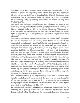 Năm 1998, Silicon Valley tính toán quyền lực của mình không chỉ bằng tỉ lệ PC
trên một hộ gia đình mà bằng cấp độ kết nối Internet. Điều quan trọng hiện nay là
đất nước của bạn tiếp cận PC sâu và rộng đến cỡ nào và kết nối chúng ra sao trong
mạng của các công ty, các trường học và các nơi vui chơi giải trí khác, và sau nữa là
kết nối các mạng nội bộ này với mạng thông tin toàn cầu Internet, sau cùng là với
World Wide Web.
Mức độ nối mạng thường được tính bằng năng lực truyền thông trên mạng của một
nước : năng suất cáp, đường điện thoại và sợi quang học để chuyển tải các thông tin
bằng số - tất cả các packet này là l’s và 0’s. Nếu câu thần chú của PC trong thập kỷ
80 là “Bạn không bao giờ có nhiều bộ nhớ trong máy tính”, thì cầu thần chú của thế
hệ PC kỷ nguyên thông tin sẽ là “Bạn không bao giờ có nhiều năng lực truyền thông
trên mạng”.
Nếu đất nước của bạn cài đặt càng nhiều dải băng tần, thì mức độ nối mạng càng
lớn. Nếu bạn muốn biết nước bạn nối mạng ở mức độ nào, bạn chỉ cần tính tỉ lệ
megabit bình quân đầu người – chính là độ rộng dải băng tần chia cho số người sử
dụng tiềm năng. Hiện nay, tỉ lệ megabit trên đầu người đã kết hợp với PC bình quân
đầu người trở thành một công cụ chuẩn đo quyền lực trong thế giới silicon. Nó sẽ
cho biết tỉ lệ phổ biến của thông tin trong phạm vi một nước và tới, từ các nhà sản
xuất. Việc làm, vận dụng kiến thức và sự tăng trưởng kinh tế sẽ bị hút về những
nước có độ rộng băng tần lớn nhất, với nhiều hệ thống mạng nhất bởi các nước này
sẽ dễ dàng tích luỹ, vận dụng và chia sẻ kiến thức để thiết kế, phát minh, sản xuất,
bán, cung cấp dịch vụ, giao tiếp, giáo dục và giải trí. Brian Reid, giám đốc điều
hành một Công ty thiết bị số, người đã có những bước đầu tiên vào lĩnh vực Internet
đã có lần nói với tờ Thời báo New York (ngày 8/12/1997) : “Độ rộng băng tần là hệ
thống đưa thông tin qua đó các công ty bán hàng hoá của mình trong thời đại thông
tin hiện nay. Độ rộng băng tần trong cuối thập niên 90 rất quan trọng đối với thương
mại cũng giống như tầm quan trọng của đường sắt trong thập kỷ 80 và cảng biển
trong thập niên 70. Đó là cách bán sản phẩm”.
John Chambers của Cisco lại cho rằng các công ty và các nước sẽ phát triển mạnh
trong kỷ nguyên Internet là những người có tầm quan trọng cao nhất và được kết
nối với mạng thông tin toàn cầu trước khi tất cả các phần còn lại của thế giới nhận
ra rằng cần phải thay đổi. Nếu bạn thực hiện điều này nhanh hơn các đối thủ, bạn sẽ
phải nói với họ rằng “Cuộc chơi đã chấm dứt”.
Do chúng ta nhanh chóng bước vào kỷ nguyên mà trong đó Internet ảnh hưởng đến
cả thương mại và giao tiếp, sẽ xuất hiện 2 loại hình doanh nghiệp : doanh nghiệp
Internet và doanh nghiệp chống Internet. Các doanh nghiệp Internet là những doanh


                                                                                  170
 