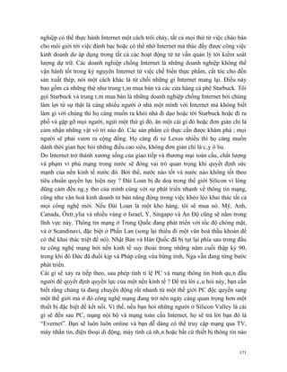 nghiệp có thể thực hành Internet một cách trôi chảy, tất cả mọi thứ từ việc chào bán
cho môi giới tới việc đánh bạc hoặc có thể nhờ Internet mà thúc đẩy được công việc
kinh doanh do áp dụng trong tất cả các hoạt động từ tư vấn quản lý tới kiểm soát
lượng dự trữ. Các doanh nghiệp chống Internet là những doanh nghiệp không thể
vận hành tốt trong kỷ nguyên Internet từ việc chế biến thực phẩm, cắt tóc cho đến
sản xuất thép, nói một cách khác là từ chối những gì Internet mang lại. Điều này
bao gồm cả những thứ như trung tâm mua bán và các cửa hàng cà phê Starbuck. Tôi
gọi Starbuck và trung tâm mua bán là những doanh nghiệp chống Internet bởi chúng
làm lợi từ sự thật là càng nhiều người ở nhà một mình với Internet mà không biết
làm gì với chúng thì họ càng muốn ra khỏi nhà đi dạo hoặc tới Starbuck hoặc đi ra
phố và gặp gỡ mọi người, ngửi một thứ gì đó, ăn một cái gì đó hoặc đơn giản chỉ là
cảm nhận những vật vô tri nào đó. Các sản phẩm có thực cần được khám phá ; mọi
người sẽ phải vươn ra cộng đồng. Họ càng đi xe Lexus nhiều thì họ càng muốn
dành thời gian học hỏi những điều cao siêu, không đơn giản chỉ là cây ô liu.
Do Internet trở thành xương sống của giao tiếp và thương mại toàn cầu, chất lượng
và phạm vi phủ mạng trong nước sẽ đóng vai trò quan trọng khi quyết định sức
mạnh của nền kinh tế nước đó. Bởi thế, nước nào tốt và nước nào không tốt theo
tiêu chuẩn quyền lực hiện nay ? Đài Loan bị đe doạ trong thế giới Silicon vì lòng
dũng cảm đến ngây thơ của mình cùng với sự phát triển nhanh về thông tin mạng,
cũng như văn hoá kinh doanh tư bản năng động trong việc khéo léo khai thác tất cả
mọi công nghệ mới. Nếu Đài Loan là một kho hàng, tôi sẽ mua nó. Mỹ, Anh,
Canada, Ôxtrâylia và nhiều vùng ở Israel, Ý, Singapo và Ấn Độ cũng sẽ nằm trong
lĩnh vực này. Thông tin mạng ở Trung Quốc đang phát triển với tốc độ chóng mặt,
và ở Scandinavi, đặc biệt ở Phần Lan (song lại thiếu đi một văn hoá thầu khoán để
có thể khai thác triệt để nó). Nhật Bản và Hàn Quốc đã bị tụt lại phía sau trong đầu
tư công nghệ mạng bởi nền kinh tế suy thoái trong những năm cuối thập kỷ 90,
trong khi đó Đức đã đuổi kịp và Pháp cũng vừa bừng tỉnh, Nga vẫn đang từng bước
phát triển.
Cái gì sẽ xảy ra tiếp theo, sau phép tính tỉ lệ PC và mạng thông tin bình quân đầu
người để quyết định quyền lực của một nền kinh tế ? Để trả lời câu hỏi này, bạn cần
biết rằng chúng ta đang chuyển động rất nhanh từ một thế giới PC độc quyền sang
một thế giới mà ở đó công nghệ mạng đang trở nên ngày càng quan trọng hơn một
thiết bị đặc biệt để kết nối. Vì thế, nếu bạn hỏi những người ở Silicon Valley là cái
gì sẽ đến sau PC, mạng nội bộ và mạng toàn cầu Internet, họ sẽ trả lời bạn đó là
“Evernet”. Bạn sẽ luôn luôn online và bạn dễ dàng có thể truy cập mạng qua TV,
máy nhắn tin, điện thoại di động, máy tính cá nhân hoặc bất cứ thiết bị thông tin nào


                                                                                  171
 