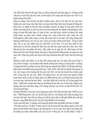 Tại Diễn đàn kinh tế thế giới Davos, Klaus Schwab một lần nhận ra “Chúng ta đã
chuyển từ một thế giới mà ở đó cá lớn nuốt cá bé sang một thế giới mà ở đó “trâu
chậm uống nước đục”.
Ông nói đúng. Như đã đề cập đến ở phần trước, nhờ có ba thời kỳ dân chủ hoá,
những rào cản trong việc thực hiện các giao dịch thực hiện nay đã giảm đi đáng kể.
Điều này có nghĩa là tốc độ một sản phẩm chuyển từ đang là một phát minh trở
thành một hàng hoá có thể trao đổi trên thị trường đã trở thành turbocharged. Nếu
công ty hoặc đất nước bạn, về mặt xã hội, văn hoá hoặc chính trị không sẵn sàng
chấp nhận sự phát triển nhanh chóng của công trình huỷ diệt sáng tạo của
Schumpeter, chắc chắn công ty hoặc đất nước bạn sẽ tụt hậu. Đó cũng giống như
những gì Bill Gates nói với các nhân viên của mình ở Microsoft rằng : Trong 4 năm
nữa, tất cả các sản phẩm họ sản xuất đều sẽ lỗi thời. Câu hỏi duy nhất là liệu
Microsoft có để cho chúng lỗi thời hay các đối thủ cạnh tranh làm điều này. Nếu
Microsoft làm sản phẩm lỗi thời, chắc chắn nó sẽ gặp rắc rối. Bill Gates sẽ làm
Microsoft trở nên lỗi thời bằng cách gợi ý rằng Internet không phải là tương lai của
máy tính. Thật may mắn cho ông ta bởi ông ta đã kịp thay đổi trước khi bốn năm ập
tới.
Không ai phải giải thích về sự thay đổi chóng mặt này với giám đốc của Công ty
máy tính Compaq - họ đã phát triển nhanh chóng nhờ chúng và cũng chết vì chúng.
Compaq đã khởi sự bằng sự huỷ diệt sáng tạo nhanh hơn IBM. Nó đã gần như huỷ
diệt hoàn toàn IBM trong quá trình này. Năm 1985, Intel đã trở thành một ngoại lệ
với việc tung ra thị trường thế hệ máy tính 386 với tốc độ nhanh hơn nhiều chip
286. Trong khi đó, lúc này, IBM vẫn đang hì hụi với mô hình kinh doanh Chiến
tranh lạnh. Khó có thể tin rằng, hiện nay IBM tiếp tục hứa với khách hàng rằng nếu
họ mua máy tính thế hệ mới nhất – vào thời điểm đó là thế hệ AT (Công nghệ tiên
tiến) – IBM vẫn sẽ đảm bảo rằng nó sẽ không hề lạc hậu sau 5 năm nữa. (Ngày nay,
những nhà sản xuất khoe rằng, cứ 5 tháng một lần, họ sẽ cho ra một thế hệ mới với
tốc độ nhanh hơn).
Eckhard Pfeiffer, Chủ tịch của Compaq từ năm 1991 đến tận đầu năm 1999 cho tôi
hay “ IBM đang làm việc với thế hệ máy tính cổ. Họ không hiểu rằng họ đang làm
sai luật. Bởi thế, Intel đã nổi tiếng với thế hệ chip 386 và đề nghị IBM sản xuất thế
hệ này, song IBM đã từ chối. Sau đó, Intel đã đến với Compaq.
Cuộc chơi kết thúc. Compaq cuối cùng đã chiếm lĩnh một phần lớn hơn cả IBM.
“Tôi nhớ cách đây 10 đến 15 năm, bạn sẽ bị chỉ trích nếu bạn đứng ngoài vạch xuất
phát tại thời điểm Intel tung ra thị trường bộ vi xử lý mới, bởi người tiêu dùng lúc
đó không có khái niệm khẩn cấp. Họ sẽ nói “Cũng tốt, tôi sẽ chờ thêm 1 hoặc 2


                                                                                  173
 