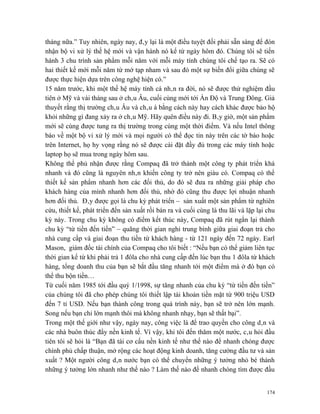 tháng nữa.” Tuy nhiên, ngày nay, đây lại là một điều tuyệt đối phải sẵn sàng để đón
nhận bộ vi xử lý thế hệ mới và vận hành nó kể từ ngày hôm đó. Chúng tôi sẽ tiến
hành 3 chu trình sản phẩm mỗi năm với mỗi máy tính chúng tôi chế tạo ra. Sẽ có
hai thiết kế mới mỗi năm từ mớ tạp nham và sau đó một sự biến đổi giữa chúng sẽ
được thực hiện dựa trên công nghệ hiện có.”
15 năm trước, khi một thế hệ máy tính cá nhân ra đời, nó sẽ được thử nghiệm đầu
tiên ở Mỹ và vài tháng sau ở châu Âu, cuối cùng mới tới Ấn Độ và Trung Đông. Giả
thuyết rằng thị trường châu Âu và châu á bằng cách này hay cách khác được bảo hộ
khỏi những gì đang xảy ra ở châu Mỹ. Hãy quên điều này đi. Bây giờ, một sản phẩm
mới sẽ cùng được tung ra thị trường trong cùng một thời điểm. Và nếu Intel thông
báo về một bộ vi xử lý mới và mọi người có thể đọc tin này trên các tờ báo hoặc
trên Internet, họ hy vọng rằng nó sẽ được cài đặt đầy đủ trong các máy tính hoặc
laptop họ sẽ mua trong ngày hôm sau.
Không thể phủ nhận được rằng Compaq đã trở thành một công ty phát triển khá
nhanh và đó cũng là nguyên nhân khiến công ty trở nên giàu có. Compaq có thể
thiết kế sản phẩm nhanh hơn các đối thủ, do đó sẽ đưa ra những giải pháp cho
khách hàng của mình nhanh hơn đối thủ, nhờ đó cũng thu được lợi nhuận nhanh
hơn đối thủ. Đây được gọi là chu kỳ phát triển – sản xuất một sản phẩm từ nghiên
cứu, thiết kế, phát triển đến sản xuất rồi bán ra và cuối cùng là thu lãi và lặp lại chu
kỳ này. Trong chu kỳ không có điểm kết thúc này, Compaq đã rút ngắn lại thành
chu kỳ “từ tiền đến tiền” – quãng thời gian nghỉ trung bình giữa giai đoạn trả cho
nhà cung cấp và giai đoạn thu tiền từ khách hàng - từ 121 ngày đến 72 ngày. Earl
Mason, giám đốc tài chính của Compaq cho tôi biết : “Nếu bạn có thể giảm liên tục
thời gian kể từ khi phải trả 1 đôla cho nhà cung cấp đến lúc bạn thu 1 đôla từ khách
hàng, tổng doanh thu của bạn sẽ bắt đầu tăng nhanh tới một điểm mà ở đó bạn có
thể thu bộn tiền…
Từ cuối năm 1985 tới đầu quý 1/1998, sự tăng nhanh của chu kỳ “từ tiền đến tiền”
của chúng tôi đã cho phép chúng tôi thiết lập tài khoản tiền mặt từ 900 triệu USD
đến 7 tỉ USD. Nếu bạn thành công trong quá trình này, bạn sẽ trở nên lớn mạnh.
Song nếu bạn chỉ lớn mạnh thôi mà không nhanh nhạy, bạn sẽ thất bại”.
Trong một thế giới như vậy, ngày nay, công việc là để trao quyền cho công dân và
các nhà buôn thúc đẩy nền kinh tế. Vì vậy, khi tôi đến thăm một nước, câu hỏi đầu
tiên tôi sẽ hỏi là “Bạn đã tái cơ cấu nền kinh tế như thế nào để nhanh chóng được
chính phủ chấp thuận, mở rộng các hoạt động kinh doanh, tăng cường đầu tư và sản
xuất ? Một người công dân nước bạn có thể chuyển những ý tưởng nhỏ bé thành
những ý tưởng lớn nhanh như thế nào ? Làm thế nào để nhanh chóng tìm được đầu


                                                                                    174
 