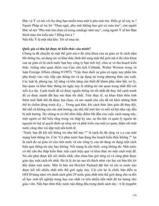 Đức và Ý và nói với họ rằng bạn muốn mua một ít pho mát tím. Điều gì sẽ xảy ra ?
Người Pháp sẽ trả lời “Thưa ngài, pho mát không bao giờ có màu tím”, còn người
Đức sẽ nói “Pho mát tím chưa có trong cataloge năm nay”, song người Ý sẽ hỏi Bạn
thích màu tím kiểu nào ? Hồng tím à ?
Nếu bắc Ý là một nhà kho. Tôi sẽ mua nó.

Quốc gia có thu lợi được từ kiến thức của mình?
Chúng ta đã chuyển từ một thế giới mà ở đó chìa khoá của sự giàu có là cách nắm
bắt thông tin, sử dụng nó và khai thác lãnh thổ sang một thế giới mà ở đó chìa khoá
của sự giàu có là cách nước bạn hay công ty bạn tích luỹ, chia sẻ và thu hoạch kiến
thức. Giống như quan điểm của Cựu chủ tịch Citibank, Walter Wriston trong xã
luận Foreign Affairs (tháng 9/1997): “Việc theo đuổi sự giàu có ngày nay phần lớn
phụ thuộc vào việc tiếp cận thông tin và áp dụng nó trong phương thức sản xuất.
Các luật lệ, phong tục, kỹ năng và khả năng cần thiết để khám phá, nắm bắt, xử lý,
bảo quản và khai thác thông tin ngày nay là những tài sản quan trọng nhất đối với
mỗi dân tộc. Cạnh tranh để có được nguồn thông tin tốt nhất đã thay thế cạnh tranh
để có được mảnh đất hay mỏ than tốt nhất. Trên thực tế, sự khao khát thôn tính
thêm một lãnh thổ đã được lựa chọn, và sức mạnh chủ yếu đã rút khỏi những lãnh
thổ bị chiếm đóng trước đây… Trong quá khứ, khi cách thức làm giàu đã thay đổi,
thể chế cũ không còn sức ảnh hưởng, các thể chế mới lên và mỗi xã hội như vậy đều
bị ảnh hưởng. Do chúng ta có thể nhìn thấy điểm bắt đầu của cuộc cách mạng này,
một người có thể hiểu rằng trong vài thập kỷ sau, sự thu hút và quản lý nguồn tài
nguyên trí tuệ sẽ quyết định sự sống sót và phát triển của một cơ quan, thậm chí một
nước cũng như vùi dập một nền kinh tế.
“Nước bạn đã kết nối thông tin như thế nào ?” là cách đo độ rộng và sâu của một
mạng lưới thông tin. Còn “Có phải nước bạn đang thu hoạch kiến thức không ?” lại
là cách đo sự giàu có của một nước và các công ty của nó đang sử dụng một cách
hiệu quả thông tin này hay không. Nối mạng là cần thiết, song không đủ. Một nước
có thể cần thu thập kiến thức một cách hiệu quả và khai thác nó một cách triệt để.
Nó cần phải được kết nối nhiều nhất, như chưa bao giờ từng có và cũng phải được
giáo dục một cách tốt nhất. Đó là lý do tại sao tôi thích nhìn vào hai cái bàn khi tôi
đến thăm một nước. Một là bàn mà Hewlett Packard đặt lên và chỉ ra nước nào
được kết nối nhiều nhất trên thế giới ngày nay. Cái còn lại là chiếc bàn diễn ra
OECD hàng năm với danh sách gồm 29 nước giàu nhất trên thế giới đang cho ra đời
số học sinh tốt nghiệp trung học cao nhất và tiêu nhiều tiền nhất để trả lương cho
giáo viên. Nếu bạn nhìn thấy nước nào đứng đầu trong danh sách này - tỉ lệ megabit


                                                                                   176
 