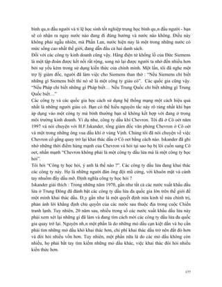 bình quân đầu người và tỉ lệ học sinh tốt nghiệp trung học bình quân đầu người - bạn
sẽ có nhận ra ngay nước nào đang đi đúng hướng và nước nào không. Điều này
không phải ngẫu nhiên, mà Phần Lan, nước hiện nay là một trong những nước có
mức sống cao nhất thế giới, đang dẫn đầu cả hai danh sách.
Đối với các công ty kinh doanh cũng vậy. Hãng điện tử khổng lồ của Đức Siemens
là một tập đoàn được kết nối rất rộng, song nó lại được người ta nhớ đến nhiều hơn
bởi sự yếu kém trong sử dụng kiến thức của chính mình. Một lần, tôi đã nghe một
trợ lý giám đốc, người đã làm việc cho Siemens than thở : “Nếu Siemens chỉ biết
những gì Siemens biết thì nó sẽ là một công ty giàu có”. Các quốc gia cũng vậy.
“Nếu Pháp chỉ biết những gì Pháp biết… Nếu Trung Quốc chỉ biết những gì Trung
Quốc biết…”
Các công ty và các quốc gia học cách sử dụng hệ thống mạng một cách hiệu quả
nhất là những người giàu có. Bạn có thể hiểu nguyên tắc này rõ ràng nhất khi bạn
áp dụng vào một công ty mà bình thường bạn sẽ không kết hợp với đang ở trong
môi trường kinh doanh. Ví dụ như, công ty dầu khí Chevron. Tôi đã ở Cô oét năm
1997 và nói chuyện với H.F.Iskander, tổng giám đốc văn phòng Chevron ở Cô oét
và một trong những ông vua dầu khí ở vùng Vịnh. Chúng tôi đã nói chuyện về việc
Chevron cố gắng quay trở lại khai thác dầu ở Cô oet bằng cách nào. Iskander đã ghi
nhớ những thời điểm hùng mạnh của Chevron và hỏi tại sao họ bị lôi cuốn sang Cô
oet, nhấn mạnh “Chevron không phải là một công ty dầu lửa mà là một công ty học
hỏi”.
Tôi hỏi “Công ty học hỏi, ý anh là thế nào ?”. Các công ty dầu lửa đang khai thác
các công ty này. Họ là những người đàn ông đội mũ cứng, với khuôn mặt và cánh
tay nhuốm đầy dầu mỡ. Định nghĩa công ty học hỏi ?
Iskander giải thích : Trong những năm 1970, gần như tất cả các nước xuất khẩu dầu
lửa ở Trung Đông đã đánh bật các công ty dầu lửa đa quốc gia lớn trên thế giới để
một mình khai thác dầu. Đây gần như là một quyết định nửa kinh tế nửa chính trị,
phản ánh lời khẳng định chủ quyền của các nước sau thuộc địa trong cuộc Chiến
tranh lạnh. Tuy nhiên, 20 năm sau, nhiều trong số các nước xuất khẩu dầu lửa này
phải xem xét lại những gì đã làm và đang tìm cách mời các công ty dầu lửa đa quốc
gia quay trở lại. Nguyên nhân một phần là do những mỏ dầu cạn kiệt dần và họ cần
phải tìm những mỏ dầu khó khai thác hơn, chi phí khai thác dầu trở nên đắt đỏ hơn
và đòi hỏi nhiều vốn hơn. Tuy nhiên, một phần nữa là do các mỏ dầu không còn
nhiều, họ phải bắt tay tìm kiếm những mỏ dầu khác, việc khai thác đòi hỏi nhiều
kiến thức hơn.



                                                                                 177
 