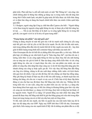 phát triển. Phải mất bao lâu để mỗi một nước có một “Bộ Thông tin”, mà công việc
chính không phải là thông báo những gì đang xảy ra trong nước như đã từng làm
trong thời Chiến tranh lạnh, mà phải là giúp nước đó hiểu được các kiến thức đang
có và đảm bảo rằng nó đang thu hoạch chính kiến thức của mình ở khía cạnh hiệu
quả nhất.
T.J. Rodgers, người sáng lập Công ty chất bán dẫn Cypress cho biết : “Người thắng
và kẻ thua trong kỷ nguyên công nghệ thông tin này sẽ được phân biệt bởi năng lực
trí tuệ. …… Tất cả các thứ khác sẽ là dịch vụ và công nghệ thông tin và trong thế
giới đó, con người và trí óc sẽ là nhân tố quan trọng nhất”.

“Trọng lượng sản phẩm” của một quốc gia?
Chúng ta đang chuyển từ một thế giới mà ở đó kẻ mạnh nuốt chửng kẻ yếu sang
một thế giới mà ở đó kẻ yếu có thể lấn át kẻ mạnh. Do đó, khi tôi đến một nước,
một trong những điều đầu tiên tôi muốn biết đó là Sức mạnh của nước đó – hay đơn
giản là Khối lượng trung bình mỗi container hàng xuất khẩu của nước đó ?
Alan Greenspan đã cho tôi biết tất cả những điều liên quan đến câu hỏi này. Điều đó
phù hợp với những gì các nhà kinh tế gọi là “hiệu ứng thay thế”, mà theo đó các ý
tưởng, kiến thức và các công nghệ thông tin liên tục được thay thế cho ảnh hưởng
của sự sáng tạo các giá trị kinh tế. Bạn áp dụng càng nhiều kiến thức và các công
nghệ thông tin, như các vi mạch được thu nhỏ, vào sản phẩm của mình, các sản
phẩm sẽ càng nhẹ, khả năng bán chạy càng cao và do đó làm tăng khả năng giàu lên
nhanh chóng của công ty hoặc quốc gia đó. Với việc thay thế bóng bán dẫn bằng
các ống chân không, chúng ta đã sản xuất được những chiếc radio với kích thước
nhỏ gọn hơn rất nhiều. Cáp sợi nhỏ đã thay thế cho những sợi thép bọc đồng nặng.
Máy ghi băng kỹ thuật số hiện nay đã có thể cho chất lượng âm thanh tuyệt hảo mà
không cần băng, chỉ cần các vi mạch và các con số. Chiếc bàn cũ kỹ được lắp thêm
động cơ của cha bạn nay đã được thay thế bằng máy tính cầm tay. Những tiến bộ
trong kiến trúc và sản xuất, cũng như sự phát triển của các vật liệu xây dựng nhẹ
hơn nhưng khoẻ hơn ngày nay có thể cho chúng ta khoảng không gian làm việc như
cũ, song các toà nhà được xây dựng với ít bê tông, thuỷ tinh và thép hơn lại thuộc về
kỷ nguyên trước. Người lễ tân nặng 125 pound đằng sau một chiếc bàn nặng 200
pound đã được thay thế bằng một thiết bị gửi thư bằng giọng nói siêu nhỏ trong điện
thoại mà trọng lượng của nó có thể còn nhẹ hơn một cái lông chim.
Vì thế, một cách đo sức mạnh, sức bền và quyền lực của một nước hiện nay đó là
dựa vào độ nặng nhẹ của GDP. Ngày nay GDP tính theo USD rất nhẹ. Greenspan
giải thích, biểu tượng của sức mạnh kinh tế Mỹ vẫn là những sản phẩm đầu ra có độ


                                                                                  179
 
