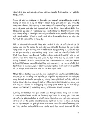 riêng biệt ở từng quốc gia và cân bằng tại trung tâm nhờ 2 siêu cường : Mỹ và Liên
bang Xô viết.

Ngược lại, toàn cầu hoá được xây dựng nên xung quanh 3 trục cân bằng đan xen ảnh
hưởng lẫn nhau. Đó là sự cân bằng về truyền thống giữa các quốc gia. Trong hệ
thống toàn cầu hoá, Mỹ hiện nay là một cường quốc mạnh thống trị, độc quyền và
tất cả các nước khác đều phải phụ thuộc dù ở cấp độ này hay ở cấp độ khác. Cân
bằng quyền lực giữa Mỹ và các nước khác vẫn là những vấn đề ảnh hưởng tới sự ổn
định của hệ thống và có thể giải thích được nhiều vấn đề mà bạn vẫn thấy trên trang
nhất của các tờ báo : liệu có sự tranh giành Irắc ở Trung Đông hay sự mở rộng của
NATO để đối phó với Nga ở Trung Âu.

Thế cân bằng thứ hai trong hệ thống toàn cầu hoá là giữa các quốc gia với các thị
trường toàn cầu. Thị trường thế giới giúp hàng triệu nhà đầu tư có thể chuyển tiền
vòng quanh thế giới chỉ bằng một cú nhấp chuột. Tôi gọi chúng là "Quần thể điện
tử" và quần thể này tụ hợp ở những trung tâm tài chính lớn của thế giới như Phố
Wall, Hồng Kông, Luân Đôn và Frankfurt- những nơi mà tôi gọi là " siêu thị tài
chính". Thái độ và hành động của Quần thể điện tử và Siêu thị tài chính có ảnh
hưởng rất lớn tới các nước, thậm chí kéo theo sự suy tàn của các chính phủ. Bạn sẽ
không thể hiểu được trang nhất của tờ báo ngày nay nói gì - câu chuyện về nhà lãnh
đạo Suharto ở Indonesia, sụp đổ bên trong nước Nga hay chính sách tiền tệ của Mỹ
trừ khi bạn phân tích được diễn biến của các Siêu thị tài chính.

Mỹ có thể tiêu diệt bạn bằng cách thả bom và các Siêu thị tài chính có thể khiến bạn
khuynh gia bại sản bằng cách hạ thấp giá cổ phiếu. Mỹ hiện là chủ thể thống trị
trong danh sách toàn cầu hoá ngày nay nhưng không phải là nhân tố duy nhất ảnh
hưởng tới sự biến động của danh sách này. Bảng danh sách toàn cầu hoá giống như
một bảng thẻ - đôi thi các miếng ghép chạy vòng quanh do bàn tay của một thế lực
nào đó và đôi khi xô lệch vì những bàn tay vô hình của Siêu thị tài chính.

Cân bằng thứ ba là bạn phải quan tâm tới việc tham gia vào hệ thống toàn cầu hoá -
đây thực sự là điều mới mẻ đối với tất cả mọi người - đó là cân bằng giữa cá nhân và
các quốc gia. Vì toàn cầu hoá sẽ kéo đổ những bức tường ngăn cách giữa mọi người
và vì sẽ kết nối thế giới lại nên sẽ tạo ra sức mạnh lớn cho mỗi cá nhân, ảnh hưởng
tới các thị trường và các quốc gia nhiều hơn bất cứ thời điểm nào diễn ra trong lịch
sử. Ngày này bạn không chỉ là người có sức mạnh, bạn còn có những cá thể siêu


                                                                                  18
 