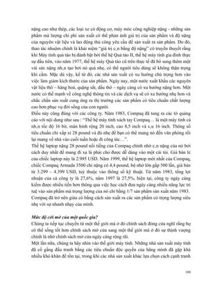 nặng cao như thép, các loại xe có động cơ, máy móc công nghiệp nặng - những sản
phẩm mà lượng chi phí sản xuất có thể phản ánh giá trị của sản phẩm và độ nặng
của nguyên vật liệu và lao động thủ công yêu cầu để sản xuất ra sản phẩm. Do đó,
thao tác nhuộm chính là khái niệm “giá trị cân bằng độ nặng” có truyền thuyết rằng
khi Máy tính quả táo bị đánh bật bởi thế hệ Quả táo II, thế hệ máy tính gia đình thực
sự đầu tiên, vào năm 1977, thế hệ máy Quả táo cũ trên thực tế đã bổ sung thêm một
vài sức nặng nhân tạo bởi nó quá nhẹ, có thể người tiêu dùng sẽ không thận trọng
khi cầm. Mặc dù vậy, kể từ đó, các nhà sản xuất có xu hướng chú trọng hơn vào
việc làm giảm kích thước của sản phẩm. Ngày nay, một nước xuất khẩu các nguyên
vật liệu thô – hàng hoá, quặng sắt, dầu thô – ngày càng có xu hướng nặng hơn. Một
nước có thế mạnh về công nghệ thông tin và các dịch vụ sẽ có xu hướng nhẹ hơn và
chắc chắn sản xuất cung ứng ra thị trường các sản phẩm có tiêu chuẩn chất lượng
cao hơn phục vụ đời sống của con người.
Điều này cũng đúng với các công ty. Năm 1983, Compaq đã tung ra các tờ quảng
cáo với nội dung như sau : “Thế hệ máy tính xách tay Compaq… là một máy tính cá
nhân tốc độ 16 bit, màn hình rộng 20 inch, cao 8,5 inch và sâu 16 inch. Thông số
tiêu chuẩn chỉ xấp xỉ 28 pound và đủ nhẹ để bạn có thể mang nó đến văn phòng rồi
lại mang về nhà vào cuối tuần hoặc đi công tác…”.
Thế hệ laptop nặng 28 pound nổi tiếng của Compaq chính nhờ cân nặng của nó bởi
cách duy nhất để mang đi xa là phải cho được dễ dàng vào một cái túi. Giá bán lẻ
của chiếc laptop này là 2.995 USD. Năm 1999, thế hệ laptop mới nhất của Compaq,
chiếc Compaq Armada 3500 chỉ nặng có 4,4 pound, bộ nhớ lớn gấp 500 lần, giá bán
từ 3.299 – 4.399 USD, tuỳ thuộc vào thông số kỹ thuật. Từ năm 1983, tổng lợi
nhuận của cả công ty là 27,6%, năm 1997 là 27,5%, hiện tại, công ty ngày càng
kiếm được nhiều tiền hơn thông qua việc học cách đưa ngày càng nhiều năng lực trí
tuệ vào sản phẩm mà trọng lượng của nó chỉ bằng 1/7 sản phẩm sản xuất năm 1983.
Compaq đã trở nên giàu có bằng cách sản xuất ra các sản phẩm có trọng lượng siêu
nhẹ với sự nhanh nhạy của mình.

Mức độ cởi mở của một quốc gia?
Chúng ta tiếp tục chuyển từ một thế giới mà ở đó chính sách đóng cửa nghĩ rằng họ
có thể sống tốt hơn chính sách mở cửa sang một thế giới mà ở đó sự thịnh vượng
chính là nhờ chính sách mở cửa ngày càng rộng rãi.
Một lần nữa, chúng ta hãy nhìn vào thế giới máy tính. Những nhà sản xuất máy tính
đã cố gắng đấu tranh bằng các tiêu chuẩn độc quyền của hãng mình đã gặp khá
nhiều khó khăn để tồn tại, trong khi các nhà sản xuất khác lựa chọn cách cạnh tranh


                                                                                  180
 