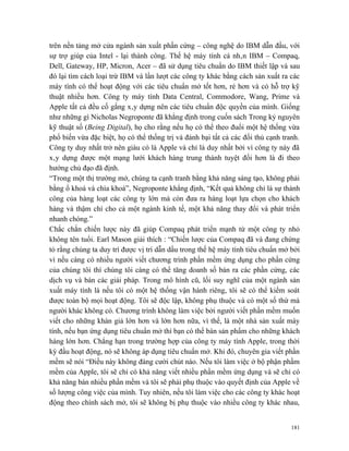 trên nền tảng mở cửa ngành sản xuất phần cứng – công nghệ do IBM dẫn đầu, với
sự trợ giúp của Intel - lại thành công. Thế hệ máy tính cá nhân IBM – Compaq,
Dell, Gateway, HP, Micron, Acer – đã sử dụng tiêu chuẩn do IBM thiết lập và sau
đó lại tìm cách loại trừ IBM và lần lượt các công ty khác bằng cách sản xuất ra các
máy tính có thể hoạt động với các tiêu chuẩn mở tốt hơn, rẻ hơn và có hỗ trợ kỹ
thuật nhiều hơn. Công ty máy tính Data Central, Commodore, Wang, Prime và
Apple tất cả đều cố gắng xây dựng nên các tiêu chuẩn độc quyền của mình. Giống
như những gì Nicholas Negroponte đã khẳng định trong cuốn sách Trong kỷ nguyên
kỹ thuật số (Being Digital), họ cho rằng nếu họ có thể theo đuổi một hệ thống vừa
phổ biến vừa đặc biệt, họ có thể thống trị và đánh bại tất cả các đối thủ cạnh tranh.
Công ty duy nhất trở nên giàu có là Apple và chỉ là duy nhất bởi vì công ty này đã
xây dựng được một mạng lưới khách hàng trung thành tuyệt đối hơn là đi theo
hướng chủ đạo đã định.
“Trong một thị trường mở, chúng ta cạnh tranh bằng khả năng sáng tạo, không phải
bằng ổ khoá và chìa khoá”, Negroponte khẳng định, “Kết quả không chỉ là sự thành
công của hàng loạt các công ty lớn mà còn đưa ra hàng loạt lựa chọn cho khách
hàng và thậm chí cho cả một ngành kinh tế, một khả năng thay đổi và phát triển
nhanh chóng.”
Chắc chắn chiến lược này đã giúp Compaq phát triển mạnh từ một công ty nhỏ
không tên tuổi. Earl Mason giải thích : “Chiến lược của Compaq đã và đang chứng
tỏ rằng chúng ta duy trì được vị trí dẫn dầu trong thế hệ máy tính tiêu chuẩn mở bởi
vì nếu càng có nhiều người viết chương trình phần mềm ứng dụng cho phần cứng
của chúng tôi thì chúng tôi càng có thể tăng doanh số bán ra các phần cứng, các
dịch vụ và bán các giải pháp. Trong mô hình cũ, lối suy nghĩ của một ngành sản
xuất máy tính là nếu tôi có một hệ thống vận hành riêng, tôi sẽ có thể kiểm soát
được toàn bộ mọi hoạt động. Tôi sẽ độc lập, không phụ thuộc và có một số thứ mà
người khác không có. Chương trình không làm việc bởi người viết phần mềm muốn
viết cho những khán giả lớn hơn và lớn hơn nữa, vì thế, là một nhà sản xuất máy
tính, nếu bạn ứng dụng tiêu chuẩn mở thì bạn có thể bán sản phẩm cho những khách
hàng lớn hơn. Chẳng hạn trong trường hợp của công ty máy tính Apple, trong thời
kỳ đầu hoạt động, nó sẽ không áp dụng tiêu chuẩn mở. Khi đó, chuyên gia viết phần
mềm sẽ nói “Điều này không đáng cười chút nào. Nếu tôi làm việc ở bộ phận phầm
mềm của Apple, tôi sẽ chỉ có khả năng viết nhiều phần mềm ứng dụng và sẽ chỉ có
khả năng bán nhiều phần mềm và tôi sẽ phải phụ thuộc vào quyết định của Apple về
số lượng công việc của mình. Tuy nhiên, nếu tôi làm việc cho các công ty khác hoạt
động theo chính sách mở, tôi sẽ không bị phụ thuộc vào nhiều công ty khác nhau,


                                                                                  181
 