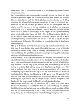 như Compaq, IBM và Dell và điều này thực sự sẽ cho phép tôi tăng doanh số bán ra
sản phẩm của mình.
Do Compaq đã chọn cách cạnh tranh bằng chính sách mở cửa, con đường duy nhất
để tiến lên phía trước là phải làm tốt tại tất cả các công đoạn, từ khâu nhỏ nhất đến
khâu lớn nhất, phải học cách làm thế nào để nhanh chân hơn, làm thế nào để thông
minh hơn, làm thế nào để tiếp cận khách hàng tốt hơn, để quản lý kiến thức tốt hơn,
kiểm soát chi phí sản xuất hiệu quả hơn và làm thế nào để sản phẩm được ưa
chuộng hơn. Nếu bạn chọn tư liệu sản xuất đúng, bạn sẽ luôn luôn sẵn sàng cạnh
tranh với bất cứ ai và bất cứ tiêu chuẩn nào. Thậm chí, kiến thức duy nhất mà bạn
muốn bảo vệ và giữ kín là các công nghệ do bạn sáng tạo để làm việc tốt hơn những
gì mà bất cứ ai cũng biết. Mason giải thích : “Đấy là những thứ không thể chia sẻ.
Lý do chúng tôi không muốn bạn nhìn thấy một số thứ chúng tôi sản xuất là bởi vì
có những thứ chúng tôi làm ra đã tạo nên tên tuổi và nếu bạn là một đối thủ cạnh
tranh của chúng tôi, bạn nhìn thấy nó và đem nó ra ngoài, bạn có thể dễ dàng làm ra
một thứ tương tự.
Một lý do để Internet phát triển một cách chóng mặt chính là chính sách mở cửa.
Giải pháp tốt nhất sẽ chiến thắng nhanh chóng và kẻ thua cuộc bị loại ra khỏi trận
chiến một cách nhanh chóng. Không có ai thương xót cho kẻ thua cuộc. Các công ty
dành một khoảng thời gian không nhiều cho việc gìn giữ tài năng, phần nhiều được
dành cho chiến thắng trong trận chiến mở cửa.
Robert Shapiro, Chủ tịch tập đoàn Monsanto cho rằng luôn luôn có một vài thứ mà
để giữ bí mật nhà sản xuất phải trả một số tiền nhất định. Tuy nhiên, văn hoá bạn
tạo ra xung quanh bí mật đó là văn hoá chậm hơn phù hợp với một thế giới không
mấy phát triển. Với một công ty bạn luôn luôn đánh giá cao những gì bạn biết và
thường có xu hướng đánh giá thấp những gì ẩn chứa bên trong. Sharipo nói : “Tôi
thực sự muốn nói rằng ‘Nhìn xem, tôi sẽ nói với bạn mọi điều tôi biết về hoạt động
của hệ thống này và thậm chí có thể đập vỡ não bạn ra mà nhồi nhét vào. Bởi vì sự
thật là bạn không thể dựa vào những thông tin độc quyền trong thời gian dài. Cuối
cùng, điều đạt được là những gì khiến bạn trở thành một đối thủ cạnh tranh mạnh
hơn trong một cuộc đua lành mạnh. Cách bạn quản lý và trao đổi thông tin và cách
bạn học hỏi như công ty nọ chỉ là những lợi thế vĩnh cửu của riêng bạn.
Đối với phạm vi quốc gia cũng vậy. Mason nói “Tất cả những gì tôi có thể nói là
hãy mở cửa thị trường, cơ hội để bạn trở thành nạn nhân của những gì bạn nghĩ bạn
biết không ít hơn nếu bạn luôn ngăn cản nó. Hãy nhìn vào ngành ngân hàng ở Nhật
Bản. Tại sao Nhật Bản bị phá sản về mặt kỹ thuật ? Bởi vì chính sách của họ không
thông thoáng. Họ đã trở thành nạn nhân bởi chính những gì họ nghĩ họ biết.”


                                                                                  182
 