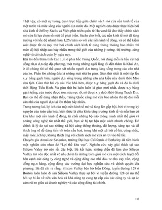 Thật vậy, có một sự tương quan trực tiếp giữa chính sách mở cửa nền kinh tế của
một nước và mức sống của người dân nước đó. Một nghiên cứu được thực hiện bởi
nhà kinh tế Jeffrey Sachs và Viện phát triển quốc tế Harvard đã cho thấy chính sách
mở cửa là lựa chọn số một để phát triển. Sachs cho biết, các nền kinh tế mở đã tăng
trưởng với tốc độ nhanh hơn 1,2%/năm so với các nền kinh tế đóng, và có thể kiểm
soát được tất cả mọi thứ bởi chính sách kinh tế càng thông thoáng bao nhiêu thì
mức độ hội nhập cao bấy nhiêu trong thế giới của những ý tưởng, thị trường, công
nghệ và cải cách quản lý ngày nay.
Khi tôi đến thăm tỉnh Cát Lâm ở phía bắc Trung Quốc, nơi đang diễn ra bầu cử hội
đồng nhân dân cấp địa phương, một trong những ngôi làng tôi đến thăm là Khai An,
ở đó chúng tôi có thể quan sát nhiều người dân trong làng sống trong các căn nhà
của họ. Phần lớn chúng đều là những mái nhà ba gian. Gian thứ nhất là một túp lều
xây bằng gạch bùn, người dân sống trong những căn nhà kiểu này dưới thời Mao
chủ tịch. Gian thứ hai có cấu trúc khá hơn, được xây bằng gạch đỏ và đó là dưới
thời Đặng Tiểu Bình. Và gian thứ ba luôn luôn là gian mới nhất, được xây bằng
gạch trắng, cửa trước được sơn màu rực rỡ, nó được xây dưới thời Giang Trạch Dân.
Bạn có thể dễ dàng nhận thấy, Trung Quốc càng mở cửa bao nhiêu thì độ dài mỗi
căn nhà của người dân lại lớn thêm bấy nhiêu.
Trong tương lai, lợi ích của một nền kinh tế mở sẽ tăng lên gấp bội, bởi vì trong kỷ
nguyên của toàn cầu hoá, kiến thức là chìa khóa tăng trưởng kinh tế và nếu bạn cứ
khư khư một nền kinh tế đóng, từ chối những bộ não thông minh nhất thế giới và
những công nghệ tốt nhất thế giới, bạn sẽ bị tụt hậu một cách nhanh chóng. Đó
chính là lý do tại sao những xã hội càng thông thoáng, độ lượng, sáng tạo và dễ
thích ứng sẽ dễ dàng tiến tới toàn cầu hoá, trong khi một xã hội cổ hủ, cứng nhắc,
máy móc, ích kỷ, không thích ứng với chính sách mở cửa sẽ rơi vào bế tắc.
Chuyên gia AnnaLee Saxenian, trường Đại học California ở Berkeley đã tiến hành
một nghiên cứu nhan đề “Lợi thế khu vực”. Nghiên cứu này giải thích tại sao
Silicon Valey trở nên rất đặc biệt. Bà kết luận, những điều đã làm cho Silicon
Valley trở nên độc nhất vô nhị chính là những biên giới mở cửa một cách tuyệt đối
bên cạnh các công ty công nghệ và cộng đồng các nhà đầu tư cho vay vốn, cộng
đồng ngân hàng, cộng đồng các trường đại học nghiên cứu và chính quyền địa
phương. Bà đã chỉ ra rằng, Silicon Valley bên bờ biển Đông, tuyến đường 128 ở
Boston luôn luôn đi sau Silicon Valley thực sự bởi vì tuyến đường 128 có ưu thế
bởi sự bí ẩn về nền văn hoá và khả năng tự cung tự cấp của các công ty và sự ác
cảm rủi ro giữa cả doanh nghiệp và các cộng đồng tài chính.



                                                                                 183
 