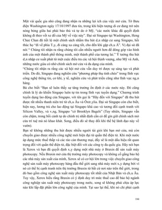 Một vài quốc gia nhỏ cũng đang nhận ra những lợi ích của việc mở cửa. Tờ Bưu
điện Washington ngày 17/10/1997 đưa tin, trong khi hiện tượng di cư đang trở nên
nóng bỏng giữa hai phái bảo thủ và tự do ở Mỹ, “các nước khác đã quyết định
không đi theo vết xe đổ của Mỹ về việc này”. Đại sứ Singapo tại Washington, Heng
Chee Chan đã tiết lộ một chính sách nhằm thu hút dân nhập cư sang Singapo, hối
thúc họ “đi về phía Tây, đi càng xa càng tốt, cho đến khi gặp châu Á”. Vị đại sứ đã
nói “ Chúng tôi nhận ra rằng chúng tôi cần nhiều người hơn để đóng góp vào hình
ảnh của một thành phố thông minh, một thành phố của tương lai.” Ý tưởng thu hút
dân nhập cư xuất phát từ một cuộc điều tra các xã hội thịnh vượng, như Mỹ và Anh,
những nước giàu có nhờ chính sách mở cửa và đa dạng của mình.
“Chúng tôi nhận ra rằng các xã hội mở cửa vẫn duy trì được sự sáng tạo và phát
triển. Do đó, Singapo đang nghiên cứu “phương pháp thụ tinh chéo” trong lĩnh vực
công nghệ thông tin, cơ khí, y tế, nghiên cứu và phát triển cũng như lĩnh vực ngân
hàng.
Bà cho biết “Bạn sẽ luôn thấy sự tăng trưởng ổn định ở các nước này. Đó cũng
chính là lý do khiến Singapo luôn tự tin trong lĩnh vực tuyển dụng.” Chương trình
tuyển dụng lao động của Singapo, với tên gọi là “Hãy đến với Singapo” đã thu hút
được rất nhiều thanh niên trẻ từ châu Âu và Ôxtrâylia. Đại sứ Singapo còn cho biết,
hiện nay, lương trả cho lao động tại Singapo khá cao và tương đối cạnh tranh với
Silicon Valley, và vâng, Singapo “có Brooklyn Bagels” (Tuy nhiên, Singapo vẫn
còn chậm, trong bối cảnh tự do chính trị nhất định cần có để gìn giữ chính sách mở
cửa trí tuệ mà nó khao khát. Song, điều đó sẽ thay đổi khi thế hệ lãnh đạo này về
vườn).
Bạn sẽ không những thu hút được nhiều người tài giỏi khi bạn mở cửa, mà còn
chuyển giao được nhiều công nghệ mới hiện đại từ quần thể điện tử. Khi một nước
áp dụng mức thuế thấp và các rào cản thương mại, đấy sẽ là một dấu hiệu rất quan
trọng đối với quần thể điện tử, đặc biệt đối với các công ty đa quốc gia. Hãy nói bạn
là Xerox và bạn đã quyết định xây dựng một nhà máy ở Braxin để sản xuất máy
photocopy. Nếu Braxin mở cửa thị trường máy photocopy và không cố gắng bảo hộ
các nhà máy sản xuất của mình, Xerox sẽ có cơ hội lớn trong việc chuyển giao công
nghệ sản xuất máy photocopy hàng đầu thế giới sang nhà máy mới xây dựng bởi vì
nó có thể bị cạnh tranh trên thị trường Braxin từ bất cứ nơi nào trên thế giới, trong
đó bao gồm công nghệ sản xuất máy photocopy tốt nhất của Nhật Bản và châu Âu.
Tuy vậy, Xerox hiểu rằng Braxin có ý định duy trì mức thuế cao để bảo hộ ngành
công nghiệp sản xuất máy photocopy trong nước, song sẽ không phải chịu áp lực
nào khi lắp đặt phần lớn công nghệ của mình. Tại sao lại thế, khi nó chỉ phải cạnh


                                                                                  184
 