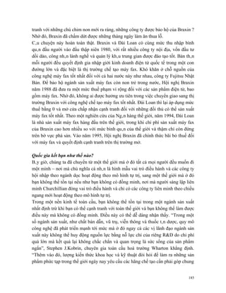 tranh với những chú chim non mới ra ràng, những công ty được bảo hộ của Braxin ?
Nhờ đó, Braxin đã chấm dứt được những tháng ngày làm ăn thua lỗ.
Câu chuyện này hoàn toàn thật. Braxin và Đài Loan có cùng mức thu nhập bình
quân đầu người vào đầu thập niên 1980, với rất nhiều công ty nội địa, vốn đầu tư
dồi dào, công nhân lành nghề và quản lý khâu trung gian được đào tạo tốt. Bản thân
mỗi người đều quyết định gia nhập giới kinh doanh điện tử quốc tế trong một con
đường lớn và đặc biệt là thị trường chế tạo máy fax. Khó khăn ở chỗ nguồn của
công nghệ máy fax tốt nhất đối với cả hai nước này như nhau, công ty Fujitsu Nhật
Bản. Để bảo hộ ngành sản xuất máy fax còn non trẻ trong nước, Hội nghị Braxin
năm 1988 đã đưa ra một mức thuế phạm vi rộng đối với các sản phẩm điện tử, bao
gồm máy fax. Nhờ đó, không ai được hưởng ưu tiên trong việc chuyển giao sang thị
trường Braxin với công nghệ chế tạo máy fax tốt nhất. Đài Loan thì lại áp dụng mức
thuế bằng 0 và mở cửa chấp nhận cạnh tranh đối với những đối thủ có thể sản xuất
máy fax tốt nhất. Theo một nghiên cứu của Ngân hàng thế giới, năm 1994, Đài Loan
là nhà sản xuất máy fax hàng đầu trên thế giới, trong khi chi phí sản xuất máy fax
của Braxin cao hơn nhiều so với mức bình quân của thế giới và thậm chí còn đứng
trên bờ vực phá sản. Vào năm 1995, Hội nghị Braxin đã chính thức bãi bỏ thuế đối
với máy fax và quyết định cạnh tranh trên thị trường mở.

Quốc gia kết bạn như thế nào?
Bây giờ, chúng ta đã chuyển từ một thế giới mà ở đó tất cả mọi người đều muốn đi
một mình – nơi mà chủ nghĩa cá nhân là hình mẫu vai trò điều hành và các công ty
hội nhập theo ngành dọc hoạt động theo mô hình tự trị, sang một thế giới mà ở đó
bạn không thể tồn tại nếu như bạn không có đồng minh, nơi mà người sáng lập liên
minh Churchillian đóng vai trò điều hành và chỉ có các công ty liên minh theo chiều
ngang mới hoạt động theo mô hình tự trị.
Trong một nền kinh tế toàn cầu, bạn không thể tồn tại trong một ngành sản xuất
nhất định trừ khi bạn có thể cạnh tranh với toàn thế giới và bạn không thể làm được
điều này mà không có đồng minh. Điều này có thể dễ dàng nhận thấy. “Trong một
số ngành sản xuất, như chất bán dẫn, vũ trụ, viễn thông và thuốc tân dược, quy mô
công nghệ đã phát triển mạnh tới mức mà ở đó ngay cả các vị lãnh đạo ngành sản
xuất này không thể huy động nguồn lực bằng nỗ lực chỉ của riêng R&D do chi phí
quá lớn mà kết quả lại không chắc chắn và quan trọng là sức sống của sản phẩm
ngắn”, Stephen J.Kobrin, chuyên gia toàn cầu hoá trường Wharton khẳng định.
“Thêm vào đó, lượng kiến thức khoa học và kỹ thuật đòi hỏi để làm ra những sản
phẩm phức tạp trong thế giới ngày nay yêu cầu các hãng chế tạo cần phải góp chung


                                                                                185
 
