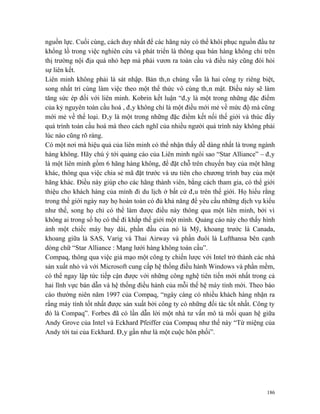 nguồn lực. Cuối cùng, cách duy nhất để các hãng này có thể khôi phục nguồn đầu tư
khổng lồ trong việc nghiên cứu và phát triển là thông qua bán hàng không chỉ trên
thị trường nội địa quá nhỏ hẹp mà phải vươn ra toàn cầu và điều này cũng đòi hỏi
sự liên kết.
Liên minh không phải là sát nhập. Bản thân chúng vẫn là hai công ty riêng biệt,
song nhất trí cùng làm việc theo một thể thức vô cùng thân mật. Điều này sẽ làm
tăng sức ép đối với liên minh. Kobrin kết luận “đây là một trong những đặc điểm
của kỷ nguyên toàn cầu hoá , đây không chỉ là một điều mới mẻ về mức độ mà cũng
mới mẻ về thể loại. Đây là một trong những đặc điểm kết nối thế giới và thúc đẩy
quá trình toàn cầu hoá mà theo cách nghĩ của nhiều người quá trình này không phải
lúc nào cũng rõ ràng.
Có một nơi mà hiệu quả của liên minh có thể nhận thấy dễ dàng nhất là trong ngành
hàng không. Hãy chú ý tới quảng cáo của Liên minh ngôi sao “Star Alliance” – đây
là một liên minh gồm 6 hãng hàng không, để đặt chỗ trên chuyến bay của một hãng
khác, thông qua việc chia sẻ mã đặt trước và ưu tiên cho chương trình bay của một
hãng khác. Điều này giúp cho các hãng thành viên, bằng cách tham gia, có thể giới
thiệu cho khách hàng của mình đi du lịch ở bất cứ đâu trên thế giới. Họ hiểu rằng
trong thế giới ngày nay họ hoàn toàn có đủ khả năng để yêu cầu những dịch vụ kiểu
như thế, song họ chỉ có thể làm được điều này thông qua một liên minh, bởi vì
không ai trong số họ có thể đi khắp thế giới một mình. Quảng cáo này cho thấy hình
ảnh một chiếc máy bay dài, phần đầu của nó là Mỹ, khoang trước là Canada,
khoang giữa là SAS, Varig và Thai Airway và phần đuôi là Lufthansa bên cạnh
dòng chữ “Star Alliance : Mạng lưới hàng không toàn cầu”.
Compaq, thông qua việc giả mạo một công ty chiến lược với Intel trở thành các nhà
sản xuất nhỏ và với Microsoft cung cấp hệ thống điều hành Windows và phần mềm,
có thể ngay lập tức tiếp cận được với những công nghệ tiên tiến mới nhất trong cả
hai lĩnh vực bán dẫn và hệ thống điều hành của mỗi thế hệ máy tính mới. Theo báo
cáo thường niên năm 1997 của Compaq, “ngày càng có nhiều khách hàng nhận ra
rằng máy tính tốt nhất được sản xuất bởi công ty có những đối tác tốt nhất. Công ty
đó là Compaq”. Forbes đã có lần dẫn lời một nhà tư vấn mô tả mối quan hệ giữa
Andy Grove của Intel và Eckhard Pfeiffer của Compaq như thế này “Từ miệng của
Andy tới tai của Eckhard. Đây gần như là một cuộc hôn phối”.




                                                                                186
 