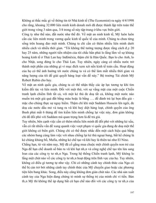 Không ai thắc mắc gì về thông tin tờ Nhà kinh tế (The Economist) ra ngày 4/4/1998
cho rằng, khoảng 32.000 liên minh kinh donah mới đã được thành lập trên toàn thế
giới trong vòng 3 năm qua, 3/4 trong số này tập trung ở khu vực biên giới.
Công ty như thế nào, đất nước như thế đó. Về mặt an ninh kinh tế, Mỹ luôn luôn
cần các liên minh trong vương quốc kinh tế quốc tế của mình. Chúng ta chưa từng
sống trên hoang đảo một mình. Chúng ta chỉ cần có thêm nhiều liên minh dưới
nhiều cách và nhiều thời gian. “Tôi không thể tưởng tượng được rằng cách đây 20
hay 25 năm, những người tiền nhiệm của tôi chắc hẳn phải lo lắng lắm về sự khủng
hoảng kinh tế ở Thái Lan hay Inđônêxia, thậm chí là Hàn Quốc. Bạn lo cho Anh, lo
cho Nhật, song đừng lo cho Thái Lan. Tuy nhiên, ngày càng có nhiều nước trở
thành một phần của những gì vì mục đích xem xét nền kinh tế toàn cầu. Hoạt động
của họ có thể ảnh hưởng tới nước chúng ta và có thể làm mất nhiều thời gian và
năng lượng của tôi để giải quyết hàng loạt vấn đề này.” Bộ trưởng Tài chính Mỹ
Robert Rubin cho hay.
Vể mặt an ninh quốc gia, chúng ta có thể nhận thấy các áp lực tương tự khi tìm
kiếm đối tác và liên minh. Đối với một thứ, với sự vắng mặt của một cuộc Chiến
tranh lạnh chiếm lĩnh tất cả, với một kẻ thù đe doạ tất cả, không một nước nào
muốn trả một giá quá đắt bằng máu hoặc là bằng …. để đánh trả lại bọn đểu giả -
mặc cho chúng thực sự nguy hiểm. Thậm chí khi một Saddam Hussein lên ngôi, đe
doạ các nước dầu mỏ và tung ra vũ khí huỷ diệt hàng loạt, chính quyền của ông
Bush phải mất 6 tháng để tìm kiếm liên minh chống lại việc này, đơn giản không
chỉ để đối phó với Saddam mà quan trọng hơn là để trả giá.
Tuy nhiên, bên cạnh việc cần có thêm nhiều liên minh để đối phó với những kẻ xấu,
vẫn có rất nhiều vấn đề xung quanh việc vượt phạm vi quốc gia đang đe doạ một thế
giới không có biên giới. Chúng chỉ có thể được nhắc đến một cách hiệu quả bằng
các nhóm bang cùng làm việc với nhau chống lại kẻ thù ngoại bang, bất kể chúng là
kẻ chúng khủng bố, Mafia, những kẻ chế tạo vũ khí hay là thiên tai như El Nino.
Chẳng hạn, từ vài năm nay, Mỹ đã cố gắng mua chuộc một chính quyền non trẻ của
Nga để hạn chế doanh số bán ra vũ khí hạt nhân và công nghệ chế tạo tên lửa sang
Iran của các công ty tư nhân Nga. Trong hệ thống Chiến tranh lạnh, Mỹ không lo
lắng một chút nào về các công ty tư nhân hoạt động trên lĩnh vực của họ. Tuy nhiên,
không có điều gì tương tự như vậy. Chỉ có những cánh tay chính thức của Nga có
thể bị cản trở bởi những cánh tay chính thức của Mỹ chuyển giao hoặc các phương
tiện liên bang khác. Song, điều này cũng không đơn giản chút nào. Các nhà sản xuất
cánh tay của Nga hiện đang chứng tỏ mình sự thống trị của mình chỉ vì tiền. Bản
thân Mỹ thì không thể áp dụng bất cứ hạn chế nào đối với các công ty tư nhân của


                                                                                187
 