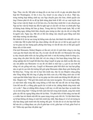Nga. Thay vào đó, Mỹ phải sử dụng tất cả các loại cà rốt và gậy mà phải được kết
hợp bởi Washington, vẽ lên ở châu Âu, Israel và các công ty tư nhân. Thật vậy,
trong trường hợp những cánh tay của Nga chuyển giao cho Iran, chính quyền của
ông Clinton phải đi rất xa để áp lệnh trừng phạt kinh tế đối với sự vượt tuyến của
Nga và hai viện kỹ thuật và cố lôi kéo châu Âu làm theo mình bởi vì các chuyên gia
Nga tại hai viện kỹ thuật này đều bị nghi ngờ có cấu kết với Iran và chính phủ Nga
sẽ không hoặc không thể làm gì được. Trong thời kỳ Chiến tranh lạnh, Mỹ có thể
cho dừng ngay những hình thức chuyển giao tương tự như vậy do chỉ có riêng Mỹ
là người solo. Ngày nay, Mỹ chỉ có thể cho dừng việc chuyển giao bằng cách làm
một nhạc trưởng của dàn nhạc.
Đó chính là lý do tại sao trong hệ thống toàn cầu hoá, thử thách lớn nhất đối với các
vị lãnh đạo Mỹ là phải biết lựa chọn những vấn đề nào nó có thể tự giải quyết với
sự trợ giúp của lực lượng quốc phòng liên bang và vấn đề nào chỉ có thể giải quyết
được nếu có liên minh.
Chủ tịch Monsanto, Robert Shapiro có lần nói với tôi về cách thức công ty của ông
vượt qua thử thách như thế nào. Đây là một vấn đề lớn đối với Monsanto bởi công
ty này chuyên phát triển các hạt giống mới tinh vi mà thị trường chính là nông dân,
song cũng cần phải liên hệ chặt chẽ với các công ty lớn hoạt động trong lĩnh vực
nông nghiệp như là Cargill để đảm bảo rằng Cargill sẽ giúp xác định sự độc đáo của
các sản phẩm của Monsanto và sau đó chỉ định ra một loại cây giá trị cao hơn để
trồng với các giống mới này. Cargill và Monsanto phải biết đích xác loại hạt giống
nào có giá trị cao trên thị trường thế giới giúp Monsanto nhận được giải thưởng tiến
bộ khoa học. Trong việc mô tả loại liên minh này, bộc lộ của Shapiro cũng giống
như Tổng thống Mỹ khi ông cố gắng tìm hiểu xem châu Mỹ bằng cách nào có thể
vượt qua khó khăn hoặc liệu có sự trợ giúp của liên minh nào không khi đối phó với
Irắc. Shapiro nói: “Thế giới liên minh mới này term incognita. Tất cả mọi người đều
có một hình mẫu trong đầu song không ai biết làm thế nào để cho nó hoạt động:
Làm thế nào để cân bằng giữa quyền lợi và tính tư lợi, những thành công trước mắt
và lâu dài ?. Bạn có những điểm chung ở chỗ nào và chỗ nào bạn thực sự muốn bảo
vệ cá tính riêng biệt ? Chúng tôi biết cách liên kết trong kinh doanh, song liên minh
giữa các đối tác ngang bằng nhau thì lại khác. Tôi phải hiểu rõ khả năng của bạn để
cân nhắc bạn trở thành một đối tác quan trọng trong cuộc đời tôi. Và thử thách thực
sự là bạn không chỉ đang có một liên minh duy nhất. Bạn đang có vô số cái tương tự
nếu bạn đang cạnh tranh trên thị trường thế giới. Và khi đó nó sẽ cho bạn biết làm
thế nào tôi cân bằng được các yếu tố giữa bạn và tôi, giữa bạn và Fred, giữa Fred và
tôi ? Điều này quả thực rất phức tạp.”


                                                                                  188
 