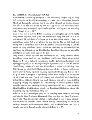 Các nhà lãnh đạo có nắm bắt được tình thế?
Vài năm trước, tôi đã có dịp phỏng vấn vị lãnh đạo của một công ty Arập, và trong
buổi phỏng vấn, tôi đã có lời khen ngợi ông ta về việc công ty đánh giá tín dụng của
Moody đã đánh giá lại nước của ông và nâng công việc đánh giá tín dụng từ dưới
mức đầu tư lên đến mức đầu tư. Vị lãnh đạo Arập này đã cảm ơn tôi vì lời chúc
mừng và sau đó quay sang một người tư vấn ngồi bên cạnh ông ta và hỏi bằng tiếng
Arập: “Moody là cái gì thế ?”
Quản lý luôn luôn là một vấn đề lớn, song trong hoàn cảnh phức tạp hơn và một hệ
thống nhanh nhạy hơn, quản lý và lãnh đạo chỉ quan trọng hơn chút xíu. Khi tôi
nhìn vào một đất nước hoặc một công ty, tôi sẽ hỏi, Ông chủ có biết xử lý thông tin
chứng khoán không, Anh ta hay cô ta có thể tổng hợp sáu điều cần thiết thành một
không, Anh ta hay cô ta có hiểu ba điều dân chủ hoá không và cuối cùng là Làm thế
nào để tận dụng lợi thế của chúng ? Bởi vì nếu bạn không thể nhìn ra thế giới và
bạn không thể nhìn thấy sự tác động lẫn nhau đang hình thành nên thế giới, chắc
chắn bạn sẽ không thể chiến lược hoá thế giới.
Craig Barrell, Chủ tịch tập đoàn Intel có lần nói với tôi: “Chúng tôi là nhà đầu tư
lớn nhất tại Ireland và tôi tin chắc cũng là ông chủ lớn nhất. Chúng tôi quyết định
đầu tư vào đây bởi vì Ireland là một đất nước ủng hộ việc kinh doanh, với một cơ sở
hạ tầng giáo dục tốt, có thể dễ dàng di chuyển mọi thứ vào hoặc ra khỏi đất nước và
có thể dễ dàng làm việc với chính phủ. Tôi sẽ đầu tư và Ireland trước Đức hay Pháp.
Pháp là quốc gia trên thế giới đã cấm sử dụng mật mã đối với thương mại Internet.
Barrell cho biết “Công nghệ mật mã, công nghệ mà Intel hiện đang đưa vào bộ vi
xử lý của mình bị phê phán là ngăn không cho tội phạm ăn cắp số thẻ tín dụng và
các dữ liệu cá nhân khác. Pháp là quốc gia duy nhất trên thế giới mà ở đó chúng ta
không thể tiếp nhận đơn hàng từ phía khách hàng qua Internet bởi chúng ta không
được phép sử dụng công nghệ mật mã”. “Tôi đã từng đến Paris để giới thiệu một số
sản phẩm mới của Intel và chúng tôi đã gặp một điều đặc biệt, đó là chính phủ Pháp
đã ra lệnh không tiếp khách trong vòng 24 giờ đơn giản chỉ để tập trung vào sự kiện
marketing công nghệ mật mã của chúng tôi.”
Phần lớn các nước trên thế giới sẽ sợ hãi khi biết rằng người đứng đầu Intel đang
nghĩ rằng họ đang lệch hướng kinh doanh. Pháp cho rằng Intel đang lệch hướng.
Barrell nói: “Bạn đặt mình vào một luật lệ ngốc nghếch là cấm sử dụng mật mã -
mật mã là thứ bạn có thể tải về trên Internet, như vậy vô hình chung bạn đã cản trở
sự tăng trưởng của ngành thương mại và của chính nền kinh tế nước bạn. Hoặc là
bạn cho phép tôi sử dụng công nghệ mật mã hoặc là tôi sẽ ra đi”.


                                                                                 189
 