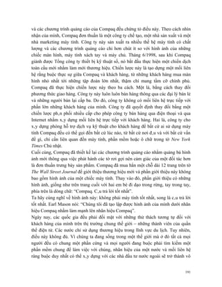 và các chương trình quảng cáo của Compaq đều chứng tỏ điều này. Theo cách nhìn
nhận của mình, Compaq đơn thuần là một công ty chế tạo, một nhà sản xuất và một
nhà marketing máy tính. Công ty này sản xuất ra nhiều thế hệ máy tính có chất
lượng và các chương trình quảng cáo chỉ hơn chút ít so với hình ảnh của những
chiếc màn hình, máy tính xách tay và máy chủ. Tháng 6/1998, sau khi Compaq
giành được Tổng công ty thiết bị kỹ thuật số, nó bắt đầu thực hiện một chiến dịch
toàn cầu mới nhằm làm mới thương hiệu. Chiến lược này là tạo dựng một mối liên
hệ rằng buộc thực sự giữa Compaq và khách hàng, từ những khách hàng mua màn
hình nhỏ nhất tới những tập đoàn lớn nhất, thậm chí mang tầm cỡ chính phủ.
Compaq đã thực hiện chiến lược này theo ba cách. Một là, bằng cách thay đổi
phương thức giao hàng. Công ty này luôn luôn bán hàng thông qua các đại lý bán lẻ
và những người bán lại cấp ba. Do đó, công ty không có mối liên hệ trực tiếp với
phần lớn những khách hàng của mình. Công ty đã quyết định thay đổi bằng một
chiến lược phân phối nhiều cấp cho phép công ty bán hàng qua điện thoại và qua
Internet nhằm xây dựng mối liên hệ trực tiếp với khách hàng. Hai là, công ty cho
xây dựng phòng hỗ trợ dịch vụ kỹ thuật cho khách hàng để bất cứ ai sử dụng máy
tính Compaq đều có thể gọi đến bất cứ lúc nào, từ bất cứ nơi đâu và với bất cứ vấn
đề gì, chỉ cần liên quan đến máy tính, phần mềm hoặc ô chữ trong tờ New York
Times Chủ nhật.
Cuối cùng, Compaq đã thiết kế lại các chương trình quảng cáo nhằm quảng bá hình
ảnh mới thông qua việc phát hành các tờ rơi gợi nên cảm giác của một đối tác hơn
là đơn thuần trưng bày sản phẩm. Compaq đã mua hẳn một chỗ dài 12 trang trên tờ
The Wall Street Journal để giới thiệu thương hiệu mới và phần giới thiệu này không
bao gồm hình ảnh của một chiếc máy tính. Thay vào đó, phần giới thiệu có những
hình ảnh, giống như trên trang cuối với hai em bé đi dạo trong rừng, tay trong tay,
phía trên là dòng chữ: “Compaq. Câu trả lời tốt nhất”.
Ta hãy cùng nghĩ về hình ảnh này: không phải máy tính tốt nhất, song là câu trả lời
tốt nhất. Earl Mason nói: “Chúng tôi đã tạo lập được hình ảnh của mình dưới nhãn
hiệu Compaq nhằm làm mạnh lên nhãn hiệu Compaq”.
Ngày nay, các quốc gia đều phải đối mặt với những thử thách tương tự đối với
khách hàng của mình trên thị trường chung thế giới – những thành viên của quần
thể điện tử. Các nước chỉ sử dụng thương hiệu trong lĩnh vực du lịch. Tuy nhiên,
điều này không đủ. Vì chúng ta đang sống trong một thế giới mà ở đó tất cả mọi
người đều có chung một phần cứng và mọi người đang buộc phải tìm kiếm một
phần mềm chung để làm việc với chúng, nhãn hiệu của một nước và mối liên hệ
ràng buộc duy nhất có thể xây dựng với các nhà đầu tư nước ngoài sẽ trở thành vô


                                                                                191
 