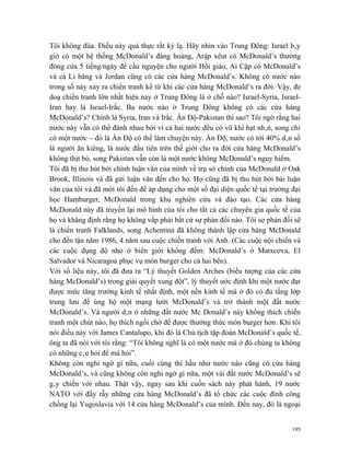 Tôi không đùa. Điều này quả thực rất kỳ lạ. Hãy nhìn vào Trung Đông: Israel bây
giờ có một hệ thống McDonald’s đàng hoàng, Arập xêut có McDonald’s thường
đóng cửa 5 tiếng/ngày để cầu nguyện cho người Hồi giáo, Ai Cập có McDonald’s
và cả Li băng và Jordan cũng có các cửa hàng McDonald’s. Không có nước nào
trong số này xảy ra chiến tranh kể từ khi các cửa hàng McDonald’s ra đời. Vậy, đe
doạ chiến tranh lớn nhất hiện nay ở Trung Đông là ở chỗ nào? Israel-Syria, Israel-
Iran hay là Israel-Irắc. Ba nước nào ở Trung Đông không có các cửa hàng
McDonald’s? Chính là Syria, Iran và Irắc. Ấn Độ-Pakistan thì sao? Tôi ngờ rằng hai
nước này vẫn có thể đánh nhau bởi vì cả hai nước đều có vũ khí hạt nhân, song chỉ
có một nước – đó là Ấn Độ có thể làm chuyện này. Ấn Độ, nước có tới 40% dân số
là người ăn kiêng, là nước đầu tiên trên thế giới cho ra đời cửa hàng McDonald’s
không thịt bò, song Pakistan vẫn còn là một nước không McDonald’s nguy hiểm.
Tôi đã bị thu hút bởi chính luận văn của mình về trụ sở chính của McDonald ở Oak
Brook, Illinois và đã gửi luận văn đến cho họ. Họ cũng đã bị thu hút bởi bài luận
văn của tôi và đã mời tôi đến để áp dụng cho một số đại diện quốc tế tại trường đại
học Hamburger, McDonald trong khu nghiên cứu và đào tạo. Các cửa hàng
McDonald này đã truyền lại mô hình của tôi cho tất cả các chuyên gia quốc tế của
họ và khẳng định rằng họ không vấp phải bất cứ sự phản đối nào. Tôi sợ phản đối sẽ
là chiến tranh Falklands, song Achentina đã không thành lập cửa hàng McDonald
cho đến tận năm 1986, 4 năm sau cuộc chiến tranh với Anh. (Các cuộc nội chiến và
các cuộc đụng độ nhỏ ở biên giới không đếm: McDonald’s ở Matxcơva, El
Salvador và Nicaragoa phục vụ món burger cho cả hai bên).
Với số liệu này, tôi đã đưa ra “Lý thuyết Golden Arches (biểu tượng của các cửa
hàng McDonald’s) trong giải quyết xung đột”, lý thuyết ước định khi một nước đạt
được mức tăng trưởng kinh tế nhất định, một nền kinh tế mà ở đó có đủ tầng lớp
trung lưu để ủng hộ một mạng lưới McDonald’s và trở thành một đất nước
McDonald’s. Và người dân ở những đất nước Mc Donald’s này không thích chiến
tranh một chút nào, họ thích ngồi chờ để được thưởng thức món burger hơn. Khi tôi
nói điều này với James Cantalupo, khi đó là Chủ tịch tập đoàn McDonald’s quốc tế,
ông ta đã nói với tôi rằng: “Tôi không nghĩ là có một nước mà ở đó chúng ta không
có những câu hỏi để mà hỏi”.
Không còn nghi ngờ gì nữa, cuối cùng thì hầu như nước nào cũng có cửa hàng
McDonald’s, và cũng không còn nghi ngờ gì nữa, một vài đất nước McDonald’s sẽ
gây chiến với nhau. Thật vậy, ngay sau khi cuốn sách này phát hành, 19 nước
NATO với đầy rẫy những cửa hàng McDonald’s đã tổ chức các cuộc đình công
chống lại Yugoslavia với 14 cửa hàng McDonald’s của mình. Đến nay, đó là ngoại


                                                                                195
 