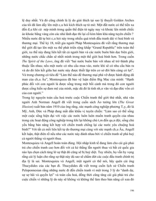 lệ duy nhất. Và đó cũng chính là lý do giải thích tại sao lý thuyết Golden Arches
của tôi đã làm dấy lên một câu hỏi kích thích sự tò mò: Một đất nước có thể tiến xa
đến đâu khi cứ nép mình trong quần thể điện tử ngày nay và khoác lên mình chiếc
áo khoác bằng vàng còn các nhà lãnh đạo thì lại cố kìm hãm khả năng tuyên chiến ?
Nhiều nước đã tự hỏi câu hỏi này trong nhiều quá trình đấu tranh dài vì hoà bình và
thương mại. Thế kỷ 18, triết gia người Pháp Montesquieu đã viết rằng thương mại
thế giới đã tạo lên một xu thế phát triển rộng khắp “Grand Republic” trên toàn thế
giới, xu thế này đang liên kết tất cả người bán và các nước buôn bán dọc biên giới,
những nước chắc chắn sẽ nhốt mình trong một thế giới hoà bình hơn. Trong cuốn
The Spirit of the Laws, ông đã viết “hai nước buôn bán với nhau sẽ trở thành phụ
thuộc lẫn nhau; nếu một nước có nhu cầu mua vào, nước khi sẽ có nhu cầu bán ra
và do đó liên kết giữa hai nước này được thiết lập trên cơ sở đôi bên cùng có lợi”.
Và trong chương có tiêu đề “Làm thế nào để thương mại phá vỡ được hành động dã
man của châu Âu”, Montesquieu đã bảo vệ luận điểm Big Mac của mình: “Hạnh
phúc đối với con người là được sống trong một bối cảnh mà trong đó con người
được cống hiến sự đam mê của mình, mặc dù đó là tính nhân văn và đạo đức vốn có
của con người.”
Trong kỷ nguyên toàn cầu hoá trước cuộc Chiến tranh thế giới thứ nhất, nhà văn
người Anh Norman Angell đã viết trong cuốn sách Ảo tưởng lớn (The Great
Illusion) xuất bản năm 1910 của ông rằng, sức mạnh công nghiệp phương Tây, đó là
Mỹ, Anh, Đức và Pháp đang mất dần khẩu vị tuyên chiến: “Làm sao có thể sống
một cuộc sống hiện đại với việc các nước luôn luôn muốn tranh quyền của nhau
trong các hoạt động công nghiệp trong khi lại không chú tâm đến quân đội, sống chủ
yếu bằng bản năng kết hợp với chiến tranh chống lại các nước yêu chuộng hoà
bình?” Với tất cả mối liên kết tự do thương mại cùng với sức mạnh châu Âu, Angell
kết luận, thật điên rồ nếu như các nước này đánh nhau bởi vì chiến tranh sẽ phá huỷ
cả người thắng và người thua.
Montesquieu và Angell hoàn toàn đúng. Hội nhập kinh tế đang làm cho cái giá phải
trả cho chiến tranh cao hơn đối với cả kẻ thắng lẫn người thua và bất cứ quốc gia
nào lựa chọn cách tảng lờ sự thật đó cũng sẽ bị huỷ diệt. Tuy nhiên, họ vẫn hy vọng
rằng cái lý luận cho rằng sự thật này dù sao sẽ chấm dứt các cuộc đấu tranh chính trị
địa lý là sai. Montesquieu và Angell, một người có thể nói, hãy quên cái ông
Thucydides của các bạn đi. Thucydides đã viết trong cuốn lịch sử Chiến tranh
Peloponnesian rằng những nước đi đến chiến tranh vì một trong 3 lý do “danh dự,
sự sợ hãi và quyền lợi” và toàn cầu hoá, đồng thời cũng tăng cái giá phải trả cho
cuộc chiến vì những lý do này sẽ không và không thể làm theo bản năng cổ xưa đó


                                                                                  196
 