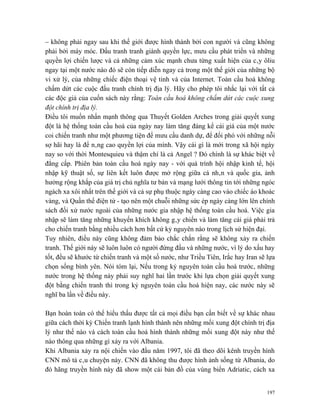 – không phải ngay sau khi thế giới được hình thành bởi con người và cũng không
phải bởi máy móc. Đấu tranh tranh giành quyền lực, mưu cầu phát triển và những
quyền lợi chiến lược và cả những cảm xúc mạnh chưa từng xuất hiện của cây ôliu
ngay tại một nước nào đó sẽ còn tiếp diễn ngay cả trong một thế giới của những bộ
vi xử lý, của những chiếc điện thoại vệ tinh và của Internet. Toàn cầu hoá không
chấm dứt các cuộc đấu tranh chính trị địa lý. Hãy cho phép tôi nhắc lại với tất cả
các độc giả của cuốn sách này rằng: Toàn cầu hoá không chấm dứt các cuộc xung
đột chính trị địa lý.
Điều tôi muốn nhấn mạnh thông qua Thuyết Golden Arches trong giải quyết xung
đột là hệ thống toàn cầu hoá của ngày nay làm tăng đáng kể cái giá của một nước
coi chiến tranh như một phương tiện để mưu cầu danh dự, để đối phó với những nỗi
sợ hãi hay là để nâng cao quyền lợi của mình. Vậy cái gì là mới trong xã hội ngày
nay so với thời Montesquieu và thậm chí là cả Angel ? Đó chính là sự khác biệt về
đẳng cấp. Phiên bản toàn cầu hoá ngày nay - với quá trình hội nhập kinh tế, hội
nhập kỹ thuật số, sự liên kết luôn được mở rộng giữa cá nhân và quốc gia, ảnh
hưởng rộng khắp của giá trị chủ nghĩa tư bản và mạng lưới thông tin tới những ngóc
ngách xa xôi nhất trên thế giới và cả sự phụ thuộc ngày càng cao vào chiếc áo khoác
vàng, và Quần thể điện tử - tạo nên một chuỗi những sức ép ngày càng lớn lên chính
sách đối xử nước ngoài của những nước gia nhập hệ thống toàn cầu hoá. Việc gia
nhập sẽ làm tăng những khuyến khích không gây chiến và làm tăng cái giá phải trả
cho chiến tranh bằng nhiều cách hơn bất cứ kỷ nguyên nào trong lịch sử hiện đại.
Tuy nhiên, điều này cũng không đảm bảo chắc chắn rằng sẽ không xảy ra chiến
tranh. Thế giới này sẽ luôn luôn có người đứng đầu và những nước, vì lý do xấu hay
tốt, đều sẽ khước từ chiến tranh và một số nước, như Triều Tiên, Irắc hay Iran sẽ lựa
chọn sống bình yên. Nói tóm lại, Nếu trong kỷ nguyên toàn cầu hoá trước, những
nước trong hệ thống này phải suy nghĩ hai lần trước khi lựa chọn giải quyết xung
đột bằng chiến tranh thì trong kỷ nguyên toàn cầu hoá hiện nay, các nước này sẽ
nghĩ ba lần về điều này.

Bạn hoàn toàn có thể hiểu thấu được tất cả mọi điều bạn cần biết về sự khác nhau
giữa cách thời kỳ Chiến tranh lạnh hình thành nên những mối xung đột chính trị địa
lý như thế nào và cách toàn cầu hoá hình thành những mối xung đột này như thế
nào thông qua những gì xảy ra với Albania.
Khi Albania xảy ra nội chiến vào đầu năm 1997, tôi đã theo dõi kênh truyền hình
CNN mô tả câu chuyện này. CNN đã không thu được hình ảnh sống từ Albania, do
đó hãng truyền hình này đã show một cái bản đồ của vùng biển Adriatic, cách xa


                                                                                  197
 