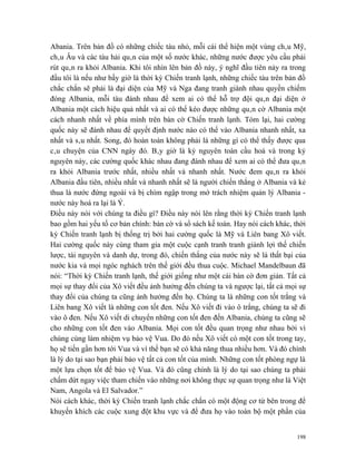 Abania. Trên bản đồ có những chiếc tàu nhỏ, mỗi cái thể hiện một vùng châu Mỹ,
châu Âu và các tàu hải quân của một số nước khác, những nước được yêu cầu phải
rút quân ra khỏi Albania. Khi tôi nhìn lên bản đồ này, ý nghĩ đầu tiên nảy ra trong
đầu tôi là nếu như bấy giờ là thời kỳ Chiến tranh lạnh, những chiếc tàu trên bản đồ
chắc chắn sẽ phải là đại diện của Mỹ và Nga đang tranh giành nhau quyền chiếm
đóng Albania, mỗi tàu đánh nhau để xem ai có thể hỗ trợ đội quân đại diện ở
Albania một cách hiệu quả nhất và ai có thể kéo được những quân cờ Albania một
cách nhanh nhất về phía mình trên bàn cờ Chiến tranh lạnh. Tóm lại, hai cường
quốc này sẽ đánh nhau để quyết định nước nào có thể vào Albania nhanh nhất, xa
nhất và sâu nhất. Song, đó hoàn toàn không phải là những gì có thể thấy được qua
câu chuyện của CNN ngày đó. Bây giờ là kỷ nguyên toàn cầu hoá và trong kỷ
nguyên này, các cường quốc khác nhau đang đánh nhau để xem ai có thể đưa quân
ra khỏi Albania trước nhất, nhiều nhất và nhanh nhất. Nước đem quân ra khỏi
Albania đầu tiên, nhiều nhất và nhanh nhất sẽ là người chiến thắng ở Albania và kẻ
thua là nước đứng ngoài và bị chìm ngập trong mớ trách nhiệm quản lý Albania -
nước này hoá ra lại là Ý.
Điều này nói với chúng ta điều gì? Điều này nói lên rằng thời kỳ Chiến tranh lạnh
bao gồm hai yếu tố cơ bản chính: bàn cờ và sổ sách kế toán. Hay nói cách khác, thời
kỳ Chiến tranh lạnh bị thống trị bởi hai cường quốc là Mỹ và Liên bang Xô viết.
Hai cường quốc này cùng tham gia một cuộc cạnh tranh tranh giành lợi thế chiến
lược, tài nguyên và danh dự, trong đó, chiến thắng của nước này sẽ là thất bại của
nước kia và mọi ngóc nghách trên thế giới đều thua cuộc. Michael Mandelbaun đã
nói: “Thời kỳ Chiến tranh lạnh, thế giới giống như một cái bàn cờ đơn giản. Tất cả
mọi sự thay đổi của Xô viết đều ảnh hưởng đến chúng ta và ngược lại, tất cả mọi sự
thay đổi của chúng ta cũng ảnh hưởng đến họ. Chúng ta là những con tốt trắng và
Liên bang Xô viết là những con tốt đen. Nếu Xô viết đi vào ô trắng, chúng ta sẽ đi
vào ô đen. Nếu Xô viết di chuyển những con tốt đen đến Albania, chúng ta cũng sẽ
cho những con tốt đen vào Albania. Mọi con tốt đều quan trọng như nhau bởi vì
chúng cùng làm nhiệm vụ bảo vệ Vua. Do đó nếu Xô viết có một con tốt trong tay,
họ sẽ tiến gần hơn tới Vua và vì thế bạn sẽ có khả năng thua nhiều hơn. Và đó chính
là lý do tại sao bạn phải bảo vệ tất cả con tốt của mình. Những con tốt phòng ngự là
một lựa chọn tốt để bảo vệ Vua. Và đó cũng chính là lý do tại sao chúng ta phải
chấm dứt ngay việc tham chiến vào những nơi không thực sự quan trọng như là Việt
Nam, Angola và El Salvador.”
Nói cách khác, thời kỳ Chiến tranh lạnh chắc chắn có một động cơ từ bên trong để
khuyến khích các cuộc xung đột khu vực và để đưa họ vào toàn bộ một phần của


                                                                                 198
 