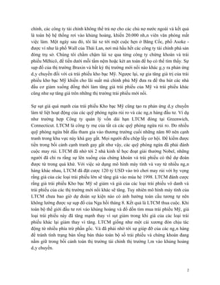 chính, các công ty tài chính không thể trả nợ cho các chủ nợ nước ngoài và kết quả
là toàn bộ hệ thống rơi vào khủng hoảng, khiến 20.000 nhân viên văn phòng mất
việc làm. Một ngày sau đó, tôi lái xe tới một cuộc hẹn ở Băng Cốc, phố Asoke -
được ví như là phố Wall của Thái Lan, nơi mà hầu hết các công ty tài chính phá sản
đóng trụ sở. Chúng tôi chầm chậm lái xe qua từng công ty chứng khoán và trái
phiếu Mêhicô, để tiền dưới mỗi tấm nệm hoặc két an toàn để họ có thể tìm thấy. Sự
sụp đổ của thị trường Braxin và bất kỳ thị trường mới nổi nào khác gây ra phản ứng
dây chuyền đối với cả trái phiếu kho bạc Mỹ. Ngược lại, sự gia tăng giá trị của trái
phiếu kho bạc Mỹ khiến cho lãi suất mà chính phủ Mỹ đưa ra để thu hút các nhà
đầu cơ giảm xuống đồng thời làm tăng giá trái phiếu của Mỹ và trái phiếu khác
cũng như sự tăng giá trên những thị trường trái phiếu mới nổi.

Sự sụt giá quá mạnh của trái phiếu Kho bạc Mỹ cũng tạo ra phản ứng dây chuyền
làm tê liệt hoạt động của các quỹ phòng ngừa rủi ro và các ngân hàng đầu tư. Ví dụ
như trường hợp Công ty quản lý vốn dài hạn LTCM đóng tại Greenwich,
Connecticut. LTCM là công ty mẹ của tất cả các quỹ phòng ngừa rủi ro. Do nhiều
quỹ phòng ngừa bắt đầu tham gia vào thương trường cuối những năm 80 nên cạnh
tranh trong khu vực này khá gay gắt. Mọi người đều chộp lấy cơ hội. Để kiếm được
tiền trong bối cảnh cạnh tranh gay gắt như vậy, các quỹ phòng ngừa đã phải đánh
cuộc may rủi. LTCM đã nhờ tới 2 nhà kinh tế học đoạt giải thưởng Nobel, những
người đã chỉ ra rằng sự lên xuống của chứng khoán và trái phiếu có thể dự đoán
được từ trong quá khứ. Với việc sử dụng mô hình máy tính và vay từ nhiều ngân
hàng khác nhau, LTCM đã đặt cược 120 tỷ USD vào trò chơi may rủi với hy vọng
rằng giá của các loại trái phiếu lớn sẽ tăng giá vào mùa hè 1998. LTCM đánh cược
rằng giá trái phiếu Kho bạc Mỹ sẽ giảm và giá của các loại trái phiếu vô danh và
trái phiếu của các thị trường mới nổi khác sẽ tăng. Tuy nhiên mô hình máy tính của
LTCM chưa bao giờ dự đoán sự kiện nào có ảnh hưởng toàn cầu tương tự nên
không lường được sự sụp đổ của Nga hồi tháng 8. Kết quả là LTCM thua cuộc. Khi
toàn bộ thế giới đầu tư rơi vào khủng hoảng và đổ dồn tìm mua trái phiếu Mỹ, giá
loại trái phiếu này đã tăng mạnh thay vì sụt giảm trong khi giá của các loại trái
phiếu khác lại giảm thay vì tăng. LTCM giống như một cái xương đòn chịu tác
động từ nhiều phía trừ phần gốc. Và đã phải nhờ tới sự giúp đỡ của các ngân hàng
để tránh tình trạng bán tống bán tháo toàn bộ số trái phiếu và chứng khoán đang
nắm giữ trong bối cảnh toàn thị trường tài chính thị trường lâm vào khủng hoảng
dây chuyền.



                                                                                   2
 