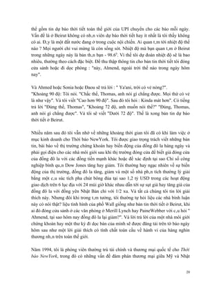 thể gồm tin dự báo thời tiết toàn thế giới của UPI chuyển cho các báo mỗi ngày.
Vấn đề là ở Beirut không có nhân viên dự báo thời tiết hay ít nhất là tôi thấy không
có ai. Đây là một đất nước đang ở trong cuộc nội chiến. Ai quan tâm tới nhiệt độ thế
nào ? Mọi người chỉ vui mừng là còn sống sót. Nhiệt độ mà bạn quan tâm ở Beirut
trong những ngày này là bản thân bạn - 98.60. Vì thế tôi dự đoán nhiệt độ sẽ là bao
nhiêu, thường theo cách đặc biệt. Để thu thập thông tin cho bản tin thời tiết tôi đóng
cửa sảnh hoặc đi dọc phòng : "này, Almend, ngoài trời thế nào trong ngày hôm
nay".

Và Ahmed hoặc Sonia hoặc Đaou sẽ trả lời : " Ya'ani, trời có vẻ nóng?".
"Khoảng 90 độ: Tôi nói. "Chắc thế, Thomas, anh nói gì chẳng được. Mọi thứ có vẻ
là như vậy". Và tôi viết "Cao hơn 90 độ". Sau đó tôi hỏi : Kinda mát hơn". Có tiếng
trả lời "Đúng thế, Thomas", "Khoảng 72 độ, anh muốn nói thế?" "Đúng, Thomas,
anh nói gì chẳng được". Và tôi sẽ viết "Dưới 72 độ". Thế là xong bản tin dự báo
thời tiết ở Beirut.

Nhiều năm sau đó tôi vẫn nhớ về những khoảng thời gian tôi đã có khi làm việc ở
mục kinh doanh cho Thời báo NewYork. Tôi được giao trọng trách viết những bản
tin, bài báo về thị trường chứng khoán hay biến động của đồng đô la hàng ngày và
phải gọi điện cho các nhà môi giới sau khi thị trường đóng cửa để biết giá đóng cửa
của đồng đô la với các đồng tiền mạnh khác hoặc để xác định tại sao Chỉ số công
nghiệp bình quân Dow Jones tăng hay giảm. Tôi thường hay ngạc nhiên về sự biến
động của thị trường, đồng đô la tăng, giảm và một số nhà phân tích thường lý giải
bằng một câu súc tích pha chút bông đùa tại sao 1,2 tỷ USD trong các hoạt động
giao dịch trên 6 lục địa với 24 múi giờ khác nhau dẫn tới sự sụt giá hay tăng giá của
đồng đô la với đồng yên Nhật Bản chỉ với 1/2 xu. Và tất cả chúng tôi tin lời giải
thích này. Nhưng đôi khi trong tâm tưởng, tôi thường tự hỏi liệu các nhà bình luận
này có nói thật? liệu tình hình của phố Wall giống như bản tin thời tiết ở Beirut, khi
ai đó đóng cửa sảnh ở các văn phòng ở Merill Lynch hay PaineWebber với câu hỏi "
Ahmend, tại sao hôm nay đồng đô la lại giảm?". Và lời trả lời của một nhà môi giới
chứng khoán hay một thư ký đi dọc bàn của mình sẽ được đăng tải trên tờ báo ngày
hôm sau như một lời giải thích có tính chất toàn cầu về hành vi của hàng nghìn
thương nhân trên toàn thế giới.

Năm 1994, tôi là phóng viên thường trú tài chính và thương mại quốc tế cho Thời
báo NewYork, trong đó có những vấn đề đàm phán thương mại giữa Mỹ và Nhật


                                                                                    20
 