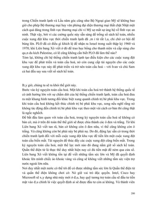 trong Chiến tranh lạnh và Lầu năm góc cũng như Bộ Ngoại giao Mỹ sẽ không bao
giờ cho phép Bộ thương mại hay văn phòng đại diện thương mại thắt chặt Nhật một
cách quá đáng trong lĩnh vực thương mại chỉ vì Mỹ sợ mất sự ủng hộ về lĩnh vực an
ninh. Thật vậy, bởi vì các cường quốc này sẵn sàng để trống sổ sách kế toán, nhiều
cuộc xung đột khu vực thời chiến tranh lạnh đã âm ỉ từ rất lâu, chỉ chờ cơ hội để
bùng lên. PLO đã có điều gì khích lệ để nhận ra Israel trong suốt thập kỷ 1960 và
1970, khi Liên bang Xô viết ở đó để trao học bổng cho thanh niên và cấp súng cho
quân du kích Palestine, có lẽ cũng không cần biết PLO đã làm thế nào?
Tóm lại, không chỉ hệ thống chiến tranh lạnh tạo điều kiện cho các cuộc xung đột
khu vực để phát triển và toàn cầu hoá, nó còn cung cấp tài nguyên cho các cuộc
xung đột khu vực này để phát triển và trở nên toàn cầu hoá – với Ivan và chú Sam
cả hai đều say sưa viết sổ sách kế toán.



Bây giờ, chúng ta sẽ ra khỏi thế giới này.
Bước vào kỷ nguyên toàn cầu hoá. Một khi toàn cầu hoá trở thành hệ thống quốc tế
có ảnh hưởng lớn với sự chấm dứt của hệ thống chiến tranh lạnh, toàn cầu hoá đưa
ra một khung hình tương đối khác biệt xung quanh chính trị bè phái khu vực. Trong
khi toàn cầu hoá không kết thúc chính trị bè phái khu vực, song nếu nghĩ rằng nó
không tác động đến chính trị bè phái khu vực theo một vài cách cơ bản thì cũng thật
là ngốc nghếch.
Để bắt đầu làm quen với toàn cầu hoá, trong kỷ nguyên toàn cầu hoá sẽ không có
bàn cờ, mà ở trên đó toàn thể thế giới sẽ được chia thành các ô đen và trắng. Từ khi
Liên bang Xô viết tan rã, bàn cờ không còn ô đen nữa, vì thế cũng không còn ô
trắng. Và cũng không còn bè phái này bè phái nọ. Do đó, động lực sẵn có trong thời
chiến tranh lạnh đối với mỗi cuộc xung đột khu vực để tiến lên một cuộc xung đột
toàn cầu biến mất. Tài nguyên để thúc đẩy các cuộc xung đột cũng biến mất. Trong
kỷ nguyên toàn cầu hoá, một thế lực mới nào đó đang nắm giữ sổ sách kế toán.
Quần thể điện tử là thực thể duy nhất hiện nay có đủ tiền mặt để ném qua cửa sổ.
Liên bang Xô viết không tồn tại để viết những tấm séc lớn và Mỹ đã quyết định
khoác lên mình chiếc áo khoác vàng và cũng sẽ không viết những tấm séc viện trợ
nước ngoài lớn nữa.
Nơi duy nhất một nước có thể tới để có được những tấm séc lớn là Quần thể điện tử
và quần thể điện không chơi cờ. Nó giữ vai trò độc quyền. Intel, Cisco hay
Microsoft sẽ xây dựng nhà máy mới ở đâu, hay quỹ tương trợ toàn cầu sẽ đầu tư tiền
mặt vào đâu chính là việc quyết định ai sẽ được đầu tư còn ai không. Và thành viên


                                                                                 200
 