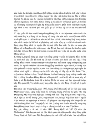 của Quần thể điện tử cũng không biết những tờ séc trắng để chiếm tình yêu và lòng
trung thành của một nước; những thành viên này viết những tấm séc đầu tư nhằm
thu lợi. Và cả các siêu thị và quần thể điện tử này thực sự không quan tâm đến màu
sắc bên ngoài của một nước. Tất cả những gì mà các đối tượng này quan tâm là mức
độ nối mạng của một quốc gia, hệ thống điều hành và phần mềm của một công ty
vận hành ra sao và chính phủ một quốc gia có thể bảo vệ tài sản tư nhân như thế
nào?
Vì vậy, quần thể điện tử sẽ không những không đầu tư cho một cuộc chiến tranh của
một nước hay xây dựng lại lực lượng vũ trang của một nước sau một cuộc chiến
tranh phi nghĩa – cách mà các siêu thị sẽ làm, chỉ để chiến thắng lòng trung thành
của mình – quần thể điện tử sẽ phạt nặng một nước nếu gây ra chiến tranh với nước
láng giềng bằng cách rút nguồn đầu tư phát triển duy nhất. Do đó, các quốc gia
không có sự lựa chọn nào khác ngoài việc đối xử theo một cách có thể thu hút quần
thể điện tử hoặc là lờ đi như không có quần thể này và tự trả giá cho cuộc sống
không có nó.
Rõ ràng là, một số nước lựa chọn cách sống không có quần thể điện tử để có thể tự
do theo đuổi các vấn đề chính trị và một số nước luôn luôn làm như vậy. Tổng
thống Irắc Saddam Hussein thà lựa chọn cách theo đuổi tham vọng hoang tưởng của
mình, lừa bịp và cướp bóc các nước láng giềng hơn là rèn luyện bản thân vào kỷ luật
của quần thể và buộc người dân phải tuân theo những cơ chế ngột ngạt, ngớ ngẩn do
chính mình nghĩ ra. Những cơ chế kiểu như vậy có đầy rẫy ở Bắc Triều Tiên,
Afganistan, Sudan và Iran. Thuyết Golden Arches không áp dụng những cơ chế này
bởi vì chúng lựa chọn không kết nối với quần thể và siêu thị, và các nước này sẽ
hoặc là có đủ dầu hoặc là đủ hệ tư tưởng để tồn tại trong một thời gian mà không
cần đến quần thể. Tuy nhiên, ngày nay, điều này chỉ còn đúng với một số ít quốc
gia.
Hãy nhìn vào Trung Quốc, năm 1979, Trung Quốc không hề có lấy một cửa hàng
McDonalds’s nào. Đặng Tiểu Bình chỉ mở rộng Trung Quốc ra thế giới. Khi ông
Đặng sang Mỹ để dự một hội nghị thượng đỉnh với Tổng thống Carter, ông kể lại,
nhân tiện khi trở về Trung Quốc, ông dự định sẽ xâm lược Việt Nam bởi vì người
Việt Nam có vẻ ngạo mạn. Carter đã cố gắng nói cho ông Đặng hiểu rằng điều đó
chỉ làm hỏng hình ảnh Trung Quốc mà thôi (không phải là nền kinh tế), song ông
Đặng không được thuyết phục và ông ta vẫn quyết định xâm lược Việt Nam.
Bây giờ, chúng ta sẽ nói về năm 1996. Trung Quốc có 207 hội viên của
McDonalds’. Tôi đang có mặt tại Bắc Kinh quan sát mối quan hệ căng thẳng giữa
Trung Quốc và Đài Loan. Tôi đang phỏng vấn một nhà kinh tế của Học viện Khoa


                                                                                201
 