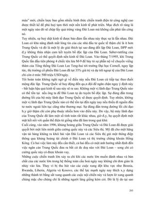 máu” mới, chiến lược bao gồm nhiều hình thức chiến tranh điện tử công nghệ cao
được thiết kế để phá huỷ tạm thời một nền kinh tế phát triển. Mục đích rõ ràng là
một ngày nào đó sẽ chộp lấy quả trứng vàng Đài Loan mà không cần phải tấn công
nó.
Tuy nhiên, sự huỷ diệt kinh tế được bảo đảm lẫn nhau này thực sự là lẫn nhau. Đài
Loan có khả năng đánh mất lòng tin của các nhà đầu tư quốc tế thậm chí là ít hơn
Trung Quốc và đó là một lý do giải thích tại sao đảng đối lập Đài Loan, DPP mới
đây không thừa nhận cam kết tuyên bố độc lập của Đài Loan. Saber-rattling của
Trung Quốc có thể quyết định nền kinh tế Đài Loan. Vào tháng 7/1995, khi Trung
Quốc lần đầu tiên phóng 4 chiếc tên lửa M-9 để bày tỏ sự phẫn nộ về chuyến viếng
thăm của Tổng thống Đài Loan Lee Teng-hui tới trường Đại học Cornell, ngay lập
tức, thị trường cổ phiếu Đài Loan đã tụt 33% giá trị và dự trữ ngoại tệ của Đài Loan
chỉ còn ở mức 500 triệu USD/ngày.
Tôi hoàn toàn không nghi ngờ gì về điều này nếu Đài Loan cứ tiếp tục theo đuổi
mộng độc lập. Trung Quốc sẽ huy động đến quân đội để ngăn chặn ngay ý định này
- bất luận hậu quả kinh tế sau này sẽ ra sao. Không một vị lãnh đạo Trung Quốc nào
có thể tồn tại nếu ông ta để Đài Loan tự do tuyên bố độc lập. Sự đúng đắn trong
đường lối của bộ máy lãnh đạo Trung Quốc sẽ được quyết định. Tuy nhiên, không
một vị lãnh đạo Trung Quốc nào có thể tồn tại đến ngày nay nếu thiếu đi nguồn đầu
tư nước ngoài liên tục cũng như thương mại. Sự đúng đắn trong đường lối chỉ đạo
bây giờ thậm chí còn phụ thuộc nhiều hơn vào điều này. Do vậy, bộ máy lãnh đạo
của Trung Quốc đã làm một số tính toán rất khác nhau, giờ đây, họ quyết định một
mặt kết nối với quần thể điện tử giống như đã làm trong quá khứ.
Cuối cùng, vào năm 1996, khủng hoảng giữa Trung Quốc và Đài Loan đã được giải
quyết bởi một liên minh giữa cường quốc này và các Siêu thị. Mỹ đã cho một hãng
vận tải hàng không ra khỏi hải vận Đài Loan và các Siêu thị gửi một thông điệp
thông qua khủng hoảng tài chính ở Đài Loan và thị trường chứng khoán Hồng
Kông. Cả hai việc làm này đều cần thiết, cả hai đều có một ảnh hưởng nhất định đến
việc ngăn cản Trung Quốc đưa ra bất cứ đe doạ nào với Đài Loan – song chỉ có
cường quốc này có được khoản vay.
Những cuộc chiến tranh lớn xảy ra chỉ khi các nước lớn muốn đánh nhau và bản
chất của các nước lớn trong hệ thống toàn cầu hoá ngày nay không chỉ đơn giản là
nhảy vào lửa. Thay vì bị thu hút vào các cuộc xung đột khu vực như Bosnia,
Rwanda, Liberia, Algeria và Kosovo, các thế lực mạnh ngày nay thích xây dựng
những thành trì bằng sắt xung quanh các cuộc nội chiến này và lượn lờ xung quanh
chúng mặc cho chúng chỉ là những người láng giềng kém cỏi. Đó là lý do tại sao


                                                                                 203
 